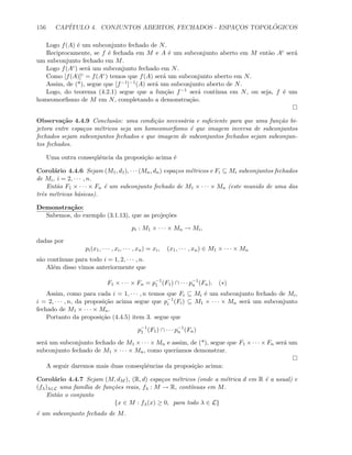 156 CAP´ITULO 4. CONJUNTOS ABERTOS, FECHADOS - ESPAC¸OS TOPOL ´OGICOS
Logo f(A) ´e um subconjunto fechado de N.
Reciprocamente, se f ´e fechada em M e A ´e um subconjunto aberto em M ent˜ao Ac ser´a
um subconjunto fechado em M.
Logo f(Ac) ser´a um subconjunto fechado em N.
Como [f(A)]c = f(Ac) temos que f(A) ser´a um subconjunto aberto em N.
Assim, de (*), segue que [f−1]−1(A) ser´a um subconjunto aberto de N.
Logo, do teorema (4.2.1) segue que a fun¸c˜ao f−1 ser´a cont´ınua em N, ou seja, f ´e um
homeomorﬁsmo de M em N, completando a demonstra¸c˜ao.
Observa¸c˜ao 4.4.9 Conclus˜ao: uma condi¸c˜ao necess´aria e suﬁciente para que uma fun¸c˜ao bi-
jetora entre espa¸cos m´etricos seja um homeomorﬁsmo ´e que imagem inversa de subconjuntos
fechados sejam subconjuntos fechados e que imagem de subconjuntos fechados sejam subconjun-
tos fechados.
Uma outra conseq¨uˆencia da proposi¸c˜ao acima ´e
Corol´ario 4.4.6 Sejam (M1, d1), · · · (Mn, dn) espa¸cos m´etricos e Fi ⊆ Mi subconjuntos fechados
de Mi, i = 2, · · · , n.
Ent˜ao F1 × · · · × Fn ´e um subconjunto fechado de M1 × · · · × Mn (este munido de uma das
trˆes m´etricas b´asicas).
Demonstra¸c˜ao:
Sabemos, do exemplo (3.1.13), que as proje¸c˜oes
pi : M1 × · · · × Mn → Mi,
dadas por
pi(x1, · · · , xi, · · · , xn) = xi, (x1, · · · , xn) ∈ M1 × · · · × Mn
s˜ao cont´ınuas para todo i = 1, 2, · · · , n.
Al´em disso vimos anteriormente que
F1 × · · · × Fn = p−1
1 (F1) ∩ · · · p−1
n (Fn). (∗)
Assim, como para cada i = 1, · · · , n temos que Fi ⊆ Mi ´e um subconjunto fechado de Mi,
i = 2, · · · , n, da proposi¸c˜ao acima segue que p−1
i (Fi) ⊆ M1 × · · · × Mn ser´a um subconjunto
fechado de M1 × · · · × Mn.
Portanto da proposi¸c˜ao (4.4.5) item 3. segue que
p−1
1 (F1) ∩ · · · p−1
n (Fn)
ser´a um subconjunto fechado de M1 × · · · × Mn e assim, de (*), segue que F1 × · · · × Fn ser´a um
subconjunto fechado de M1 × · · · × Mn, como quer´ıamos demonstrar.
A seguir daremos mais duas conseq¨uˆencias da proposi¸c˜ao acima:
Corol´ario 4.4.7 Sejam (M, dM ), (R, d) espa¸cos m´etricos (onde a m´etrica d em R ´e a usual) e
(fλ)λ∈L uma fam´ılia de fun¸c˜oes reais, fλ : M → R, cont´ınuas em M.
Ent˜ao o conjunto
{x ∈ M : fλ(x) ≥ 0, para todo λ ∈ L}
´e um subconjunto fechado de M.
 