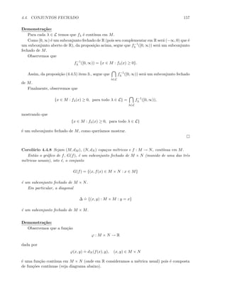 4.4. CONJUNTOS FECHADO 157
Demonstra¸c˜ao:
Para cada λ ∈ L temos que fλ ´e cont´ınua em M.
Como [0, ∞) ´e um subconjunto fechado de R (pois seu complementar em R ser´a (−∞, 0) que ´e
um subconjunto aberto de R), da proposi¸c˜ao acima, segue que f−1
λ ([0, ∞)) ser´a um subconjunto
fechado de M.
Observemos que
f−1
λ ([0, ∞)) = {x ∈ M : fλ(x) ≥ 0}.
Assim, da proposi¸c˜ao (4.4.5) item 3., segue que
λ∈L
f−1
λ ([0, ∞)) ser´a um subconjunto fechado
de M.
Finalmente, observemos que
{x ∈ M : fλ(x) ≥ 0, para todo λ ∈ L} =
λ∈L
f−1
λ ([0, ∞)),
mostrando que
{x ∈ M : fλ(x) ≥ 0, para todo λ ∈ L}
´e um subconjunto fechado de M, como quer´ıamos mostrar.
Corol´ario 4.4.8 Sejam (M, dM ), (N, dN ) espa¸cos m´etricos e f : M → N, cont´ınua em M.
Ent˜ao o gr´aﬁco de f, G(f), ´e um subconjunto fechado de M × N (munido de uma das trˆes
m´etricas usuais), isto ´e, o conjunto
G(f) = {(x, f(x) ∈ M × N : x ∈ M}
´e um subconjunto fechado de M × N.
Em particular, a diagonal
∆
.
= {(x, y) : M × M : y = x}
´e um subconjunto fechado de M × M.
Demonstra¸c˜ao:
Observemos que a fun¸c˜ao
ϕ : M × N → R
dada por
ϕ(x, y)
.
= dN (f(x), y), (x, y) ∈ M × N
´e uma fun¸c˜ao cont´ınua em M × N (onde em R consideramos a m´etrica usual) pois ´e composta
de fun¸c˜oes cont´ınuas (veja diagrama abaixo).
 