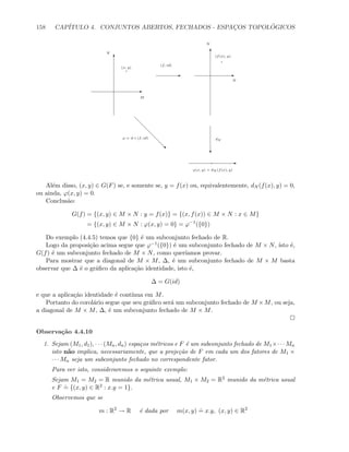 158 CAP´ITULO 4. CONJUNTOS ABERTOS, FECHADOS - ESPAC¸OS TOPOL ´OGICOS
E
T
M
N
E
(f, id)
T
E
N
N
c
dN
E
‚
ϕ = d ◦ (f, id)
(x, y)
(f(x), y)
ϕ(x, y) = dN (f(x), y)
Al´em disso, (x, y) ∈ G(F) se, e somente se, y = f(x) ou, equivalentemente, dN (f(x), y) = 0,
ou ainda, ϕ(x, y) = 0.
Conclus˜ao:
G(f) = {(x, y) ∈ M × N : y = f(x)} = {(x, f(x)) ∈ M × N : x ∈ M}
= {(x, y) ∈ M × N : ϕ(x, y) = 0} = ϕ−1
({0})
Do exemplo (4.4.5) temos que {0} ´e um subconjunto fechado de R.
Logo da proposi¸c˜ao acima segue que ϕ−1({0}) ´e um subconjunto fechado de M × N, ´ısto ´e,
G(f) ´e um subconjunto fechado de M × N, como quer´ıamos provar.
Para mostrar que a diagonal de M × M, ∆, ´e um subconjunto fechado de M × M basta
observar que ∆ ´e o gr´aﬁco da aplica¸c˜ao identidade, isto ´e,
∆ = G(id)
e que a aplica¸c˜ao identidade ´e cont´ınua em M.
Portanto do corol´ario segue que seu gr´aﬁco ser´a um subconjunto fechado de M ×M, ou seja,
a diagonal de M × M, ∆, ´e um subconjunto fechado de M × M.
Observa¸c˜ao 4.4.10
1. Sejam (M1, d1), · · · (Mn, dn) espa¸cos m´etricos e F ´e um subconjunto fechado de M1×· · · Mn
isto n˜ao implica, necessariamente, que a proje¸c˜ao de F em cada um dos fatores de M1 ×
· · · Mn seja um subconjunto fechado no correspondente fator.
Para ver isto, consideraremos o seguinte exemplo:
Sejam M1 = M2 = R munido da m´etrica usual, M1 × M2 = R2 munido da m´etrica usual
e F
.
= {(x, y) ∈ R2 : x.y = 1}.
Observemos que se
m : R2
→ R ´e dada por m(x, y)
.
= x.y, (x, y) ∈ R2
 