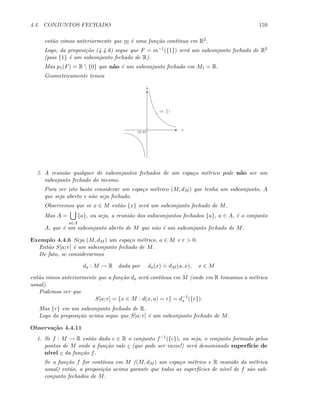 4.4. CONJUNTOS FECHADO 159
ent˜ao vimos anteriormente que m ´e uma fun¸c˜ao cont´ınua em R2.
Logo, da proposi¸c˜ao (4.4.6) segue que F = m−1({1}) ser´a um subconjunto fechado de R2
(pois {1} ´e um subconjunto fechado de R).
Mas p1(F) = R  {0} que n˜ao ´e um subconjunto fechado em M1 = R.
Geometricamente temos
T
E x
y
(0, 0)
(x, 1
x
)
2. A reuni˜ao qualquer de subconjuntos fechados de um espa¸co m´etrico pode n˜ao ser um
subcojunto fechado do mesmo.
Para ver isto basta considerar um espa¸co m´etrico (M, dM ) que tenha um subconjunto, A
que seja aberto e n˜ao seja fechado.
Observemos que se x ∈ M ent˜ao {x} ser´a um subconjunto fechado de M.
Mas A =
a∈A
{a}, ou seja, a reuni˜ao dos subsconjuntos fechados {a}, a ∈ A, ´e o conjunto
A, que ´e um subconjunto aberto de M que n˜ao ´e um subconjunto fechado de M.
Exemplo 4.4.6 Seja (M, dM ) um espa¸co m´etrico, a ∈ M e r  0.
Ent˜ao S[a; r] ´e um subconjunto fechado de M.
De fato, se considerarmos
da : M → R dada por da(x)
.
= dM (a, x), x ∈ M
ent˜ao vimos anteriormente que a fun¸c˜ao da ser´a cont´ınua em M (onde em R tomamos a m´etrica
usual).
Podemos ver que
S[a; r] = {x ∈ M : d(x, a) = r} = d−1
a ({r}).
Mas {r} em um subconjunto fechado de R.
Logo da proposi¸c˜ao acima segue que S[a; r] ´e um subconjunto fechado de M.
Observa¸c˜ao 4.4.11
1. Se f : M → R ent˜ao dado c ∈ R o conjunto f−1({c}), ou seja, o conjunto formado pelos
pontos de M onde a fun¸c˜ao vale c (que pode ser vazio!) ser´a denominado superf´ıcie de
n´ıvel c da fun¸c˜ao f.
Se a fun¸c˜ao f for cont´ınua em M ((M, dM ) um espa¸co m´etrico e R munido da m´etrica
usual) ent˜ao, a proposi¸c˜ao acima garante que todas as superf´ıcies de n´ıvel de f s˜ao sub-
conjunto fechados de M.
 