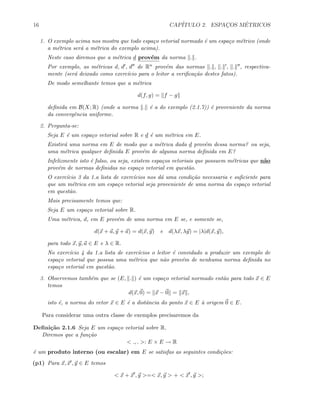 16 CAP´ITULO 2. ESPAC¸OS M´ETRICOS
1. O exemplo acima nos mostra que todo espa¸co vetorial normado ´e um espa¸co m´etrico (onde
a m´etrica ser´a a m´etrica do exemplo acima).
Neste caso diremos que a m´etrica d prov´em da norma . .
Por exemplo, as m´etricas d, d , d de Rn prov´em das normas . , . , . , respectiva-
mente (ser´a deixado como exerc´ıcio para o leitor a veriﬁca¸c˜ao destes fatos).
De modo semelhante temos que a m´etrica
d(f, g) = f − g
deﬁnida em B(X; R) (onde a norma . ´e a do exemplo (2.1.7)) ´e proveniente da norma
da convergˆencia uniforme.
2. Pergunta-se:
Seja E ´e um espa¸co vetorial sobre R e d ´e um m´etrica em E.
Existir´a uma norma em E de modo que a m´etrica dada d prov´em dessa norma? ou seja,
uma m´etrica qualquer deﬁnida E prov´em de alguma norma deﬁnida em E?
Infelizmente isto ´e falso, ou seja, existem espa¸cos vetoriais que possuem m´etricas que n˜ao
prov´em de normas deﬁnidas no espa¸co vetorial em quest˜ao.
O exerc´ıcio 3 da 1.a lista de exerc´ıcios nos d´a uma condi¸c˜ao necessaria e suﬁciente para
que um m´etrica em um espa¸co vetorial seja proveniente de uma norma do espa¸co vetorial
em quest˜ao.
Mais precisamente temos que:
Seja E um espa¸co vetorial sobre R.
Uma m´etrica, d, em E prov´em de uma norma em E se, e somente se,
d(x + a, y + a) = d(x, y) e d(λx, λy) = |λ|d(x, y),
para todo x, y, a ∈ E e λ ∈ R.
No exerc´ıcio 4 da 1.a lista de exerc´ıcios o leitor ´e convidado a produzir um exemplo de
espa¸co vetorial que possua uma m´etrica que n˜ao prov´em de nenhuma norma deﬁnida no
espa¸co vetorial em quest˜ao.
3. Observemos tamb´em que se (E, . ) ´e um espa¸co vetorial normado ent˜ao para todo x ∈ E
temos
d(x, 0) = x − 0 = x ,
isto ´e, a norma do vetor x ∈ E ´e a distˆancia do ponto x ∈ E `a origem 0 ∈ E.
Para considerar uma outra classe de exemplos precisaremos da
Deﬁni¸c˜ao 2.1.6 Seja E um espa¸co vetorial sobre R.
Diremos que a fun¸c˜ao
< ., . >: E × E → R
´e um produto interno (ou escalar) em E se satisfas as seguintes condi¸c˜oes:
(p1) Para x, x , y ∈ E temos
< x + x , y >=< x, y > + < x , y >;
 