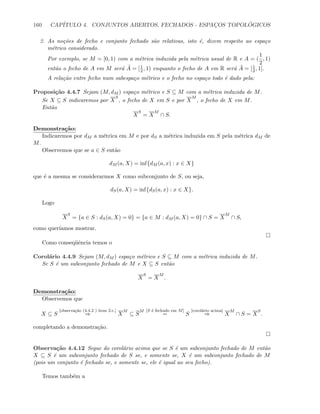 160 CAP´ITULO 4. CONJUNTOS ABERTOS, FECHADOS - ESPAC¸OS TOPOL ´OGICOS
2. As no¸c˜oes de fecho e conjunto fechado s˜ao relativas, isto ´e, dizem respeito ao espa¸co
m´etrico considerado.
Por exemplo, se M = [0, 1) com a m´etrica induzida pela m´etrica usual de R e A = (
1
2
, 1)
ent˜ao o fecho de A em M ser´a ˜A = [1
2 , 1) enquanto o fecho de A em R ser´a ¯A = [1
2 , 1].
A rela¸c˜ao entre fecho num subespa¸co m´etrico e o fecho no espa¸co todo ´e dado pela:
Proposi¸c˜ao 4.4.7 Sejam (M, dM ) espa¸co m´etrico e S ⊆ M com a m´etrica induzida de M.
Se X ⊆ S indicaremos por X
S
, o fecho de X em S e por X
M
, o fecho de X em M.
Ent˜ao
X
S
= X
M
∩ S.
Demonstra¸c˜ao:
Indicaremos por dM a m´etrica em M e por dS a m´etrica induzida em S pela m´etrica dM de
M.
Observemos que se a ∈ S ent˜ao
dM (a, X) = inf{dM (a, x) : x ∈ X}
que ´e a mesma se considerarmos X como subconjunto de S, ou seja,
dS(a, X) = inf{dS(a, x) : x ∈ X}.
Logo
X
S
= {a ∈ S : dS(a, X) = 0} = {a ∈ M : dM (a, X) = 0} ∩ S = X
M
∩ S,
como quer´ıamos mostrar.
Como conseq¨uˆencia temos o
Corol´ario 4.4.9 Sejam (M, dM ) espa¸co m´etrico e S ⊆ M com a m´etrica induzida de M.
Se S ´e um subconjunto fechado de M e X ⊆ S ent˜ao
X
S
= X
M
.
Demonstra¸c˜ao:
Observemos que
X ⊆ S
[observa¸c˜ao (4.4.2 ) item 2.c.]
⇒ X
M
⊆ S
M [S ´e fechado em M]
= S
[corol´ario acima]
⇒ X
M
∩ S = X
S
.
completando a demonstra¸c˜ao.
Observa¸c˜ao 4.4.12 Segue do corol´ario acima que se S ´e um subconjunto fechado de M ent˜ao
X ⊆ S ´e um subconjunto fechado de S se, e somente se, X ´e um subconjunto fechado de M
(pois um conjunto ´e fechado se, e somente se, ele ´e igual ao seu fecho).
Temos tamb´em a
 