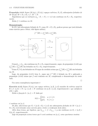 4.4. CONJUNTOS FECHADO 161
Proposi¸c˜ao 4.4.8 Sejam (M, dM ), (N, dN ) espa¸cos m´etricos, F1, F2 subconjuntos fechados de
M tal que M = F1 ∪ F2 e f : M → N.
Suponhamos que as restri¸c˜oes f|Fi
: Fi → N, i = 1, 2 s˜ao cont´ınuas em F1 e F2, respectiva-
mente.
Ent˜ao f ´e cont´ınua em M.
Demonstra¸c˜ao:
Se H ´e um subconjunto fechado de N, como M = F1 ∪ F2, pode-se provar que (ser´a deixado
como exerc´ıco para o leitor; vide ﬁgura aabixo)
f−1
(H) = f−1
|F1
(H) ∪ f−1
|F2
(H).
Ef
M
N
H
F1
F2
f−1
|F1
(H)
E
E
f|F1
f|F2
f−1
|F2
(H)
f−1(H)
E
E
Comof|F1
e f|F2
s˜ao cont´ınuas em F1 e F2, respectivamente, segue, da proposi¸c˜ao (4.4.6) que
f−1
|F1
(H) e f−1
|F2
(H) s˜ao fechados em F1 e F2, respectivamente.
Como F1 e F2 s˜ao fechados em M segue do corol´ario acima que f−1
|F1
(H) e f−1
|F2
(H) s˜ao fechados
em M.
Logo, da proposi¸c˜ao (4.4.5) item 2., segue que f−1(H) ´e fechado em M e aplicando a
proposi¸c˜ao (4.4.6) temos que f ser´a cont´ınua em M, completando a demonstra¸c˜ao do resul-
tado.
Um outra conseq¨uˆencia importante ´e
Exerc´ıcio 4.4.2 Sejam (N, dN ) um espa¸co m´etrico, [a, b], [c, d] munidos da m´etrica usual de
R e f : [a, b] → N e g : [c, d] → N cont´ınuas em [a, b] e [c, d], respectivamente e que satisfazem
f(b) = g(b).
Ent˜ao a fun¸c¸c˜ao h : [a, c] → N dada por
h(t) =
f(t), a ≤ t ≤ b
g(t), b ≤ t ≤ c
´e cont´ınua em [a, c].
De fato, observemos que F1
.
= [a, b] e F2
.
= [c, d] s˜ao subconjuntos fechados de M
.
= [a, c] =
F1 ∪ F2 (ser´a deixado como exerc´ıco para o leitor a veriﬁca¸c˜ao deste fato).
Al´em disso temos, por hip´otese, que h|[a,b]
= f e h|[b,c]
= g s˜ao cont´ınuas em F1 = [a, b] e
F2[c, d], respectivamente.
Logo da proposi¸c˜ao acima temos que h ser´a cont´ınua em [a, c], como quer´ıamos mostrar.
 