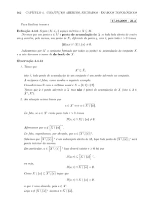 162 CAP´ITULO 4. CONJUNTOS ABERTOS, FECHADOS - ESPAC¸OS TOPOL ´OGICOS
17.10.2008 - 21.a
Para ﬁnalizar temos a
Deﬁni¸c˜ao 4.4.6 Sejam (M, dM ) espa¸co m´etrico e X ⊆ M.
Diremos que um ponto a ∈ M ´e ponto de acumula¸c˜ao de X se toda bola aberta de centro
em a cont´em, pelo menos, um ponto de X, diferente do ponto a, isto ´e, para todo r  0 temos
[B(a; r) ∩ X]  {a} = ∅.
Indicaremos por X o conjunto formado por todos os pontos de acumula¸c˜ao do conjunto X
e a este daremos o nome de derivado de X.
Observa¸c˜ao 4.4.13
1. Tenos que
X ⊆ ¯X,
isto ´e, todo ponto de acumula¸c˜ao de um conjunto ´e um ponto aderente ao conjunto.
A rec´ıproca ´e falsa, como mostra o seguinte exemplo:
Consideremos R com a m´etrica usual e X = [0, 1] ∪ {2}.
Temos que 2 ´e ponto aderente a X mas n˜ao ´e ponto de acumula¸c˜ao de X (isto ´e, 2 ∈
¯X  X ).
2. Na situa¸c˜ao acima temos que
a ∈ X ⇐⇒ a ∈ X  {a}.
De fato, se a ∈ X ent˜ao para todo r  0 temos
[B(a; r) ∩ X]  {a} = ∅.
Aﬁrmamos que a ∈ X  {a}
c
.
De fato, suponhamos, por absurdo, que a ∈ [X  {a}] c.
Sabemos que X  {a} c ´e um subconjuto aberto de M, logo todo ponto de [X  {a}] ,c ser´a
ponto interior do mesmo.
Em particular, a ∈ X  {a} c logo dever´a existir r  0 tal que
B(a; r) ⊆ X  {a} c
,
ou seja,
B(a; r) ∩ X  {a} = ∅.
Como X  {a} ⊆ X  {a} segue que
B(a; r) ∩ X  {a} = ∅,
o que ´e uma absurdo, pois a ∈ X .
Logo a ∈ [X  {a}]c assim a ∈ X  {a}.
 