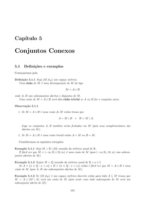 Cap´ıtulo 5
Conjuntos Conexos
5.1 Deﬁni¸c˜oes e exemplos
Come¸caremos pela
Deﬁni¸c˜ao 5.1.1 Seja (M, dM ) um espa¸co m´etrico.
Uma cis˜ao de M ´e uma decomposi¸c˜ao de M do tipo
M = A ∪ B
onde A, B s˜ao subconjuntos abertos e disjuntos de M.
Uma cis˜ao de M = A ∪ B ser´a dita cis˜ao trivial se A ou B for o conjunto vazio.
Observa¸c˜ao 5.1.1
1. Se M = A ∪ B ´e uma cis˜ao de M ent˜ao temos que
A = M  B e B = M  A.
Logo os conjuntos A, B tamb´em ser˜ao fechados em M (pois seus complementares s˜ao
abertos em M).
2. Se M = A ∪ B ´e uma cis˜ao trivial ent˜ao A = M ou B = M.
Consideremos os seguintes exemplos:
Exemplo 5.1.1 Seja M = R  {0} munido da m´etrica usual de R.
´E f´acil ver que M = (−∞, 0) ∪ (0, ∞) ´e uma cis˜ao de M (pois (−∞, 0), (0, ∞) s˜ao subcon-
juntos abertos de M).
Exemplo 5.1.2 Sejam M = Q munido da m´etrica usual de R e α ∈ I.
Se A
.
= {x ∈ Q : x  α} e B
.
= {x ∈ Q : x  α} ent˜ao ´e f´acil ver que M = A ∪ B ´e uma
cis˜ao de M (pois A, B s˜ao subconjuntos abertos de M).
Exemplo 5.1.3 Se (M, dM ) ´e um espa¸co m´etrico discreto ent˜ao para todo A ⊆ M temos que
M = A ∪ (M  A) ser´a um cis˜ao de M (pois neste caso todo subconjunto de M ser´a um
subconjunto aberto de M).
165
 
