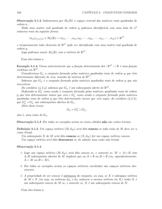 166 CAP´ITULO 5. CONJUNTOS CONEXOS
Observa¸c˜ao 5.1.2 Indicaremos por Mn(R) o espa¸co vetorial das matrizes reais quadradas de
ordem n.
Dada uma matriz real quadrada de ordem n podemos identiﬁc´a-la com uma lista de n2
n´umeros reais da seguinte forma:
(aij)1≤i,j≤n ∈ Mn(R) → (a11, · · · , a1n, a21, · · · , a2n, · · · , an1, · · · , ann) ∈ Rn2
e reciprocamente todo elemento de Rn2
pode ser identiﬁcado com uma matriz real quadrada de
ordem n.
Logo podemos munir Mn(R) com a m´etrica de Rn2
.
Com isto temos o
Exemplo 5.1.4 Vimos anteriormente que a fun¸c˜ao determinante det : Rn2
→ R ´e uma fun¸c˜ao
cont´ınua em Rn2
.
Consideremos Gn o conjunto formado pelas matrizes quadradas reais de ordem n que tˆem
determinante diferente de zero, munido da m´etrica de Rn2
.
Sabemos que Gn ´e o conjunto formado pelas matrizes quadradas reais de ordem n que s˜ao
invers´ıveis.
Do corol´ario (4.2.4) sabemos que Gn ´e um subconjunto aberto de Rn2
.
Deﬁnindo-se G+
n como sendo o conjunto formado pelas matrizes quadradas reais de ordem
n que tˆem determinante maior que zero e G−
n como sendo o conjunto formado pelas matrizes
quadradas reais de ordem n que tˆem determinante menor que zero segue, do corol´ario (4.2.3),
que G+
n e G−
n s˜ao subconjuntos abertos de Gn.
Al´em disso temos
Gn = G+
n ∪ G−
n ,
isto ´e, uma cis˜ao de Gn.
Observa¸c˜ao 5.1.3 Em todos os exemplos acima as cis˜oes obtidas n˜ao s˜ao cis˜oes triviais.
Deﬁni¸c˜ao 5.1.2 Um espa¸co m´etrico (M, dM ) ser´a dito conexo se toda cis˜ao de M deve ser a
cis˜ao trivial.
Um subconjunto X de M ser´a dito conexo se (X, dM ) for um espa¸co m´etrico conexo.
Um espa¸co m´etrico ser´a dito desconexo se ele admite uma cis˜ao n˜ao trivial.
Observa¸c˜ao 5.1.4
1. Logo um espa¸co m´etrico (M, dM ) ser´a dito conexo se, e somente se, M = A ∪ B com
A, B subconjuntos abertos de M implicar que ou A = ∅ ou B = ∅ (ou, equivalentemente,
A = M ou B = M).
2. Em todos os exemplos acima os espa¸cos m´etricos envolvidos s˜ao espa¸cos m´etricos des-
conexos.
3. A propriedade de ser conexo ´e intr´ınseca do conjunto, ou seja, se X ´e subespa¸co m´etrico
de M e N (ou seja, as m´etricas dM e dN induzem a mesma m´etrica em X) ent˜ao X ´e
um subconjunto conexo de M se, e somente se, X ´e um subconjunto conexo de N.
Com isto temos a
 