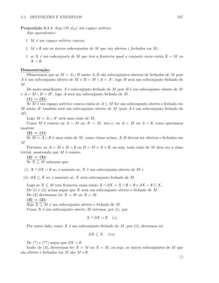 5.1. DEFINIC¸ ˜OES E EXEMPLOS 167
Proposi¸c˜ao 5.1.1 Seja (M, dM ) um espa¸co m´etrico.
S˜ao equivalentes:
1. M ´e um espa¸co m´etrico conexo;
2. M e ∅ s˜ao os ´unicos subconjuntos de M que s˜ao abertos e fechados em M;
3. se X ´e um subconjunto de M que tem a fronteria igual o conjunto vazio ent˜ao X = M ou
X = ∅.
Demonstra¸c˜ao:
Observemos que se M = A ∪ B ent˜ao A, B s˜ao subconjuntos abertos de fechados de M pois
A ´e um subconjunto aberto de M e B = M  A = Ac, logo B ser´a um subconjunto fechado de
M.
De moto semelhante, A ´e subconjunto fechado de M pois B ´e um subconjunto aberto de M
e A = M  B = Bc, logo A ser´a um subconjunto fechado de M.
(1) ⇒ (2):
Se M ´e um espa¸co m´etrico conexo ent˜ao se A ⊆ M for um subconjunto aberto e fechado em
M ent˜ao Ac tamb´em ser´a um subconjunto aberto de M (pois A ´e um subconjunto fechado de
M).
Logo M = A ∪ Ac ser´a uma cis˜ao de M.
Como M ´e conexo ou A = M ou Ac = M, isto e, ou A = M ou A = ∅, como quer´ıamos
mostrar.
(2) ⇒ (1):
Se M = A ∪ B ´e uma cis˜ao de M, como vimos acima, A, B devem ser abertos e fechados em
M.
Portanto ou A = M e B = ∅ ou B = M e A = ∅, ou seja, toda cis˜ao de M deve ser a cis˜ao
trivial, mostrando que M ´e conexo.
(2) ⇒ (3):
Se X ⊆ M sabemos que:
(i) X ∩ ∂X = ∅ se, e somente se, X ´e um subconjunto aberto de M e
(ii) ∂X ⊆ X se, e somente se, X ser´a subconjunto fechado de M.
Logo se X ⊆ M tem fronteira vazia ent˜ao X ∩ ∂X = X ∩ ∅ = ∅ e ∂X = ∅ ⊆ X.
De (i) e (ii) acima segue que X ser´a um subconjunto aberto e fechado de M.
De (2) deveremos ter X = M ou X = M.
(3) ⇒ (2):
Seja X ⊆ M ´e um subconjunto aberto e fechado de M.
Como X ´e um subconjunto aberto M teremos, por (i), que
X ∩ ∂X = ∅. (∗)
Por outro lado, como X ´e um subconjunto fechado de M, por (ii), devermos ter
∂X ⊆ X. (∗∗)
De (*) e (**) segue que ∂X = ∅.
Lodo, de (3), deveremos ter X = M ou X = M, ou seja, os ´unicos subconjuntos de M que
s˜ao aberto e fechados em M s˜ao M e ∅.
 