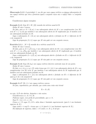 168 CAP´ITULO 5. CONJUNTOS CONEXOS
Observa¸c˜ao 5.1.5 A proriedade 3. nos diz que num espa¸co m´etrico os ´unicos subconjuntos de
um espa¸co m´etrico que tˆem a fronteira igual o conjunto vazio s˜ao o espa¸co todo e o conjunto
vazio.
Consideremos alguns exemplos:
Exemplo 5.1.5 Seja M
.
= R  {0} munido da m´etrica usual de R.
Ent˜ao M n˜ao ´e conexo.
De fato, pois se A
.
= (0, ∞) ´e um subconjunto aberto de M e seu complementar (em M)
ser´a Ac = (−∞, 0) que tamb´em ´e um subconjunto aberto de M implicando que A tamb´em ser´a
um subconjunto fechado em M.
Logo o subconjunto A = (0, ∞) um subconjunto aberto e fechado em M e ´e diferente de M
e do conjunto ∅.
Logo da proposi¸c˜ao (5.1.1) segue que M n˜ao pode ser um conjunto conexo.
Exerc´ıcio 5.1.1 , M
.
= Q munido da a m´etrica usual de R.
Ent˜ao M n˜ao ´e conexo.
De fato, pois se A
.
= (
√
2, ∞)Q ´e um subconjunto aberto de M e seu complementar (em M)
ser´a Ac = (−∞,
√
2)Q que tamb´em ´e um subconjunto aberto de M implicando que A tamb´em
ser´a um subconjunto fechado em M.
Logo o subconjunto A = (
√
2, ∞) um subconjunto aberto e fechado em M e ´e diferente de M
e do conjunto ∅.
Logo da proposi¸c˜ao (5.1.1) segue que M n˜ao pode ser um conjunto conexo.
Exemplo 5.1.6 Seja (M, dM ) um espa¸co m´etrico discreto contendo mais de um ponto.
Ent˜ao M n˜ao ´e conexo.
De fato, se x = y e x, y ∈ M ent˜ao temos que A
.
= {x} ´e um subconjunto aberto de M e seu
complementar (em M) ser´a Ac que tamb´em ´e um subconjunto aberto de M implicando que A
tamb´em ser´a um subconjunto fechado em M.
Logo o subconjunto A = {x} um subconjunto aberto e fechado em M e ´e diferente de M
(pois y = A) e do conjunto ∅.
Logo da proposi¸c˜ao (5.1.1) segue que M n˜ao pode ser um conjunto conexo.
Exemplo 5.1.7 (R, |.|) ´e um espa¸co m´etrico conexo.
De fato, suponhamos, por absurdo, que exista uma cis˜ao n˜ao trivial
R = A ∪ B,
ou seja, A, B s˜ao abertos, disjuntos e n˜ao vazios.
Consideremos a ∈ A e b ∈ B.
Podemos supor, sem perda de generalidade, que a  b.
Seja X
.
= {x ∈ A : x  b}.
Como a ∈ X segue X = ∅ e al´em disso ´e limitado superiormente (pois b ´e um limitante
superior de X).
Logo existe c
.
= sup X e temos que c ≤ b (pois b ´e ´e um limitante superior de X).
Da deﬁni¸c˜ao de supremo, dado ε  0 existe x ∈ X ⊆ A tal que
c − ε  x ≤ c,
 