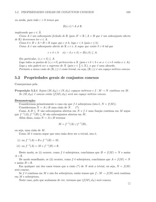 5.2. PROPRIEDADES GERAIS DE CONJUNTOS CONEXOS 169
ou ainda, para todo ε  0 temos que
B(c; ε) ∩ A = ∅,
implicando que c ∈ ¯A.
Como A ´e um subconjunto fechado de R (pois Ac = R  A = B que ´e um subconjunto aberto
de R) deveremos ter c ∈ A.
Como b ∈ B e A ∩ B = ∅ segue que c = b, logo c  b (pois c ≤ b).
Como A ´e um subconjunto aberto de R e c ∈ A segue que existe δ  0 tal que
c + δ  b e(c − δ, c + δ) = B(c; δ) ⊆ A.
Em particular, (c, c + δ) ⊆ A.
Logo todos os pontos de (c, c+δ) pertencer˜ao a X (pois c+δ  b e se x  c+δ ent˜ao x ∈ A).
Logo c n˜ao poder´a ser o supremo de X (pois c + δ
2 ∈ X), o que ´e uma absurdo.
Portanto a ´unica cis˜ao de (R, |.|) ´e cis˜ao trivial, ou seja, (R, |.|) ´e um espa¸co m´etrico conexo.
5.2 Propriedades gerais de conjuntos conexos
Come¸caremos pela
Proposi¸c˜ao 5.2.1 Sejam (M, dM ) e (N, dN ) espa¸cos m´etricos e f : M → N cont´ınua em M.
Se (M, dM ) ´e conexo ent˜ao (f(M), dN ) ser´a um espa¸co m´etrico conexo.
Demonstra¸c˜ao:
Consideremos primeiramente o caso em que f ´e sobrejetora (isto ´e, N = f(M)).
Consideremos N = A ∪ B uma cis˜ao de N. (*)
Como A, B ⊆ N s˜ao subconjuntos abertos em N e f ´e uma fun¸c˜ao cont´ınua em M segue
que f−1(A), f−1(B) ⊆ M s˜ao subconjuntos abertos em M.
Al´em disso, como N = A ∪ B teremos
M = f−1
(A) ∪ f−1
(B),
ou seja, uma cis˜ao de M.
Como M ´e conexo segue que esta cis˜ao deve ser a trivial, isto ´e,
(i) ou f−1(A) = ∅ e f−1(B) = M;
(ii) ou f−1(A) = M e f−1(B) = ∅.
Deste modo, se (i) ocorrer, como f ´e sobrejetora, concluimos que B = f(M) = N e assim
A = ∅.
De modo semelhante, se (ii) ocorrer, como f ´e sobrejetora, concluimos que A = f(M) = N
e assim B = ∅.
Em qualquer um dos casos temos que a cis˜ao (*) de N ser´a a trivial, ou seja, N = f(M)
ser´a conexo.
Se f ´e cont´ınua em M e n˜ao for sobrejetora, ent˜ao temos que f : M → f(M) ser´a cont´ınua
em M e sobrejetora.
Neste caso, pelo que acabamos de ver, teremos que (f(M), dN ) ser´a conexo.
 