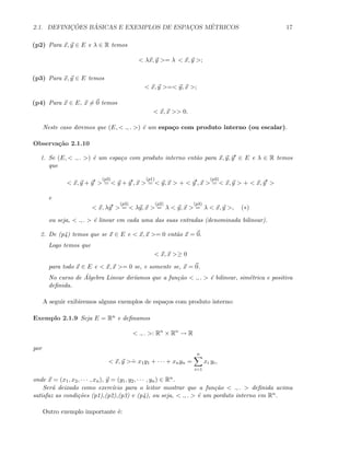 2.1. DEFINIC¸ ˜OES B ´ASICAS E EXEMPLOS DE ESPAC¸OS M´ETRICOS 17
(p2) Para x, y ∈ E e λ ∈ R temos
< λx, y >= λ < x, y >;
(p3) Para x, y ∈ E temos
< x, y >=< y, x >;
(p4) Para x ∈ E, x = 0 temos
< x, x >> 0.
Neste caso diremos que (E, < ., . >) ´e um espa¸co com produto interno (ou escalar).
Observa¸c˜ao 2.1.10
1. Se (E, < ., . >) ´e um espa¸co com produto interno ent˜ao para x, y, y ∈ E e λ ∈ R temos
que
< x, y + y >
(p3)
= < y + y , x >
(p1)
= < y, x > + < y , x >
(p3)
= < x, y > + < x, y >
e
< x, λy >
(p3)
= < λy, x >
(p2)
= λ < y, x >
(p3)
= λ < x, y >, (∗)
ou seja, < ., . > ´e linear em cada uma das suas entradas (denominada bilinear).
2. De (p4) temos que se x ∈ E e < x, x >= 0 ent˜ao x = 0.
Logo temos que
< x, x >≥ 0
para todo x ∈ E e < x, x >= 0 se, e somente se, x = 0.
No curso de ´Algebra Linear dir´ıamos que a fun¸c˜ao < ., . > ´e bilinear, sim´etrica e positiva
deﬁnida.
A seguir exibiremos alguns exemplos de espa¸cos com produto interno:
Exemplo 2.1.9 Seja E = Rn e deﬁnamos
< ., . >: Rn
× Rn
→ R
por
< x, y >
.
= x1y1 + · · · + xnyn =
n
i=1
xi yi,
onde x = (x1, x2, · · · , xn), y = (y1, y2, · · · , yn) ∈ Rn.
Ser´a deixado como exerc´ıcio para o leitor mostrar que a fun¸c˜ao < ., . > deﬁnida acima
satisfaz as condi¸c˜oes (p1),(p2),(p3) e (p4), ou seja, < ., . > ´e um porduto interno em Rn.
Outro exemplo importante ´e:
 