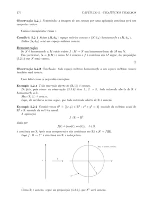 170 CAP´ITULO 5. CONJUNTOS CONEXOS
Observa¸c˜ao 5.2.1 Resumindo: a imagem de um conexo por uma aplica¸c˜ao cont´ınua ser´a um
conjunto conexo.
Como conseq¨uˆencia temos o
Corol´ario 5.2.1 Sejam (M, dM ) espa¸co m´etrico conexo e (N, dN ) homeomorfo a (M, dM ).
Ent˜ao (N, dN ) ser´a um espa¸co m´etrico conexo.
Demonstra¸c˜ao:
Se N ´e homeomorfo a M ent˜ao existe f : M → N um homeomorﬁsmo de M em N.
Em particular, N = f(M) e como M ´e conexo e f ´e cont´ınua em M segue, da proposi¸c˜ao
(5.2.1) que N ser´a conexo.
Observa¸c˜ao 5.2.2 Conclus˜ao: todo espa¸co m´etrico homeomorfo a um espa¸co m´etrico conexo
tamb´em ser´a conexo.
Com isto temos os seguintes exemplos:
Exemplo 5.2.1 Todo intervalo aberto de (R, |.|) ´e conexo.
De fato, pois vimos na observa¸c˜ao (3.3.6) item 1., 2. e 3., todo intervalo aberto de R ´e
homeomorfo a R.
Mas (R, |.|) ´e conexo.
Logo, do corol´ario acima segue, que todo intervalo aberto de R ´e conexo.
Exemplo 5.2.2 Consideremos S1 .
= {(x, y) ∈ R2 : x2 + y2 = 1} munido da m´etrica usual de
R2 e R munido da m´etrica usual.
A aplica¸c˜ao
f : R → R2
dada por
f(t)
.
= (cos(t), sen(t)), t ∈ R
´e cont´ınua em R (pois suas componentes s˜ao cont´ınuas me R) e S1 = f(R).
Logo f : R → S1 ´e cont´ınua em R e sobrejetora.
T
E
f
T
E
f(t) = (cos(t), sen(t))
t
”
1
I
S1
Como R ´e conexo, segue da proposi¸c˜ao (5.2.1), que S1 ser´a conexo.
 
