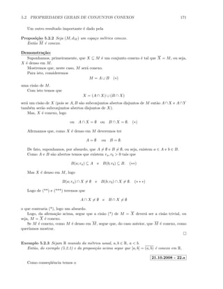 5.2. PROPRIEDADES GERAIS DE CONJUNTOS CONEXOS 171
Um outro resultado importante ´e dado pela
Proposi¸c˜ao 5.2.2 Seja (M, dM ) um espa¸co m´etrico conexo.
Ent˜ao M ´e conexo.
Demonstra¸c˜ao:
Suponhamos, primeiramente, que X ⊆ M ´e um conjunto conexo ´e tal que X = M, ou seja,
X ´e denso em M.
Mostremos que, neste caso, M ser´a conexo.
Para isto, consideremos
M = A ∪ B (∗)
uma cis˜ao de M.
Com isto temos que
X = (A ∩ X) ∪ (B ∩ X)
ser´a um cis˜ao de X (pois se A, B s˜ao subconjuntos abertos disjuntos de M ent˜ao A ∩ X e A ∩ Y
tamb´em ser˜ao subconjuntos abertos disjuntos de X).
Mas, X ´e conexo, logo
ou A ∩ X = ∅ ou B ∩ X = ∅. (∗)
Aﬁrmamos que, como X ´e denso em M deveremos ter
A = ∅ ou B = ∅.
De fato, suponhamos, por absurdo, que A = ∅ e B = ∅, ou seja, existem a ∈ A e b ∈ B.
Como A e B s˜ao abertos temos que existem ra, rb  0 tais que
B(a; ra) ⊆ A e B(b; rb) ⊆ B. (∗∗)
Mas X ´e denso em M, logo
B(a; ra) ∩ X = ∅ e B(b; rb) ∩ X = ∅. (∗ ∗ ∗)
Logo de (**) e (***) teremos que
A ∩ X = ∅ e B ∩ X = ∅
o que contraria (*), logo um absurdo.
Logo, da aﬁrma¸c˜ao acima, segue que a cis˜ao (*) de M = X dever´a ser a cis˜ao trivial, ou
seja, M = X ´e conexo.
Se M ´e conexo, como M ´e denso em M, segue que, do caso anteior, que M ´e conexo, como
quer´ıamos mostrar.
Exemplo 5.2.3 Sejam R munido da m´etrica usual, a, b ∈ R, a  b.
Ent˜ao, do exemplo (5.2.1) e da proposi¸c˜ao acima segue que [a, b] = (a, b) ´e conexo em R.
21.10.2008 - 22.a
Como conseq¨uˆencia temos o
 