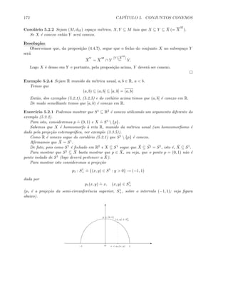 172 CAP´ITULO 5. CONJUNTOS CONEXOS
Corol´ario 5.2.2 Sejam (M, dM ) espa¸co m´etrico, X, Y ⊆ M tais que X ⊆ Y ⊆ ¯X (= X
M
).
Se X ´e conexo ent˜ao Y ser´a conexo.
Resolu¸c˜ao:
Observemos que, da proposi¸c˜ao (4.4.7), segue que o fecho do conjunto X no subespa¸co Y
ser´a
X
Y
= X
M
∩ Y
[Y ⊆X
M
]
= Y.
Logo X ´e denso em Y e portanto, pela proposi¸c˜ao acima, Y dever´a ser conexo.
Exemplo 5.2.4 Sejam R munido da m´etrica usual, a, b ∈ R, a  b.
Temos que
(a, b) ⊆ (a, b] ⊆ [a, b] = (a, b)
Ent˜ao, dos exemplos (5.2.1), (5.2.5) e do corl´ario acima temos que (a, b] ´e conexo em R.
De modo semelhante temos que [a, b) ´e conexo em R.
Exerc´ıcio 5.2.1 Podemos mostrar que S1 ⊆ R2 ´e conexo utilizando um argumento diferente do
exemplo (5.2.2).
Para isto, consideremos p
.
= (0, 1) e X
.
= S1  {p}.
Sabemos que X ´e homeomorfo `a reta R, munido da m´etrica usual (um homeomorﬁsmo ´e
dado pela proje¸c˜ao estereogr´aﬁca, ver exemplo (3.3.5)).
Como R ´e conexo segue do corol´ario (5.2.1) que S1  {p} ´e conexo.
Aﬁrmamos que ¯X = S1.
De fato, pois como S1 ´e fechado em R2 e X ⊆ S1 segue que ¯X ⊆ ¯S1 = S1, isto ´e, ¯X ⊆ S1.
Para mostrar que S1 ⊆ ¯X basta mostrar que p ∈ ¯X, ou seja, que o ponto p = (0, 1) n˜ao ´e
ponto isolado de S1 (logo dever´a pertencer a ¯X).
Para mostrar isto consideremos a proje¸c˜ao
p1 : S1
+
.
= {(x, y) ∈ S1
: y  0} → (−1, 1)
dada por
p1(x, y)
.
= x, (x, y) ∈ S1
+
(p1 ´e a proje¸c˜ao da semi-circunferˆencia superior, S1
+, sobre o intervalo (−1, 1); veja ﬁgura
abaixo).
E
T
−1 1
(x, y) ∈ S1
+
x = p1(x, y)
p = (0, 1)
0
 