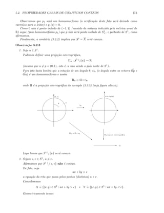 5.2. PROPRIEDADES GERAIS DE CONJUNTOS CONEXOS 173
Observemos que p1 ser´a um homeomorﬁsmo (a veriﬁca¸c˜ao deste fato ser´a deixado como
exerc´ıcio para o leitor) e p1(p) = 0.
Como 0 n˜ao ´e ponto isolado de (−1, 1) (munido da m´etrica induzida pela m´etrica usual de
R) segue (pelo homeomorﬁsmo p1) que p n˜ao ser´a ponto isolado de S1
+, e portanto de S1, como
aﬁrmamos.
Finalmente, o corol´ario (5.2.2) implica que S1 = X ser´a conexo.
Observa¸c˜ao 5.2.3
1. Seja u ∈ S1.
Podemos deﬁnir uma proje¸c˜ao estereogr´afoca,
Πu : S1
 {u} → R
(mesmo que u = p = (0, 1), isto ´e, u n˜ao sendo o polo norte de S1).
Para isto basta lembra que a rota¸c˜ao de um ˆangulo θ, rθ, (o ˆangulo entre os vetores Op e
Ou) ´e um homeomorﬁsmo e assim
Πu = Π ◦ rθ,
onde Π ´e a proje¸c˜ao estereogr´aﬁca do exemplo (3.3.5) (veja ﬁgura abaixo).
E
T
u
E
rθ
θ
(0, 1)
E
T
p = rθ(u)
c
Π proje¸c˜ao estereogr´aﬁca
E R
~
Πu = Π ◦ rθ
Logo temos que S1  {u} ser´a conexo.
2. Sejam u, v ∈ S1, u = v.
Aﬁrmamos que S1  {u, v} n˜ao ´e conexo.
De fato, seja
ax + by = c
a equa¸c˜ao da reta que passa pelos pontos (distintos) u e v.
Consideremos
X
.
= {(x, y) ∈ S1
: ax + by  c} e Y
.
= {(x, y) ∈ S1
: ax + by  c}.
Geometricamente temos
 