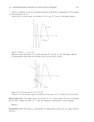 5.2. PROPRIEDADES GERAIS DE CONJUNTOS CONEXOS 175
Como f ´e cont´ınua em (0, ∞) (munido da m´etrica usual de R), a proposi¸c˜ao (3.3.5) garante
X ´e homeomorfo a (0, ∞).
Como (0, ∞) ´e conexo segue, do corol´ario (5.2.1), que X ´e conexo (veja ﬁgura abaixo).
E
T
−1
1
(x, cos( 1
x
))
“
x = 2
(2K+1)π
Seja J
.
= {(0, y) : −1 ≤ y ≤ 1}.
Aﬁrmamos que todo ponto de J ´e ponto aderente X, ou seja, J ⊆ ¯X (vide ﬁgura abaixo).
A demonstra¸c˜ao deste fato ser´a deixada como exerc´ıcio para o leitor.
E
T
−1
1
s
J
sε
}
(x, cos( 1
x
))
Logo se T ⊆ J temos que X ⊆ X ∪ T ⊆ ¯X.
Como X e ¯X s˜ao conexos, segue do corol´ario (5.2.2), que se T ⊆ J ent˜ao X ∪T ser´a conexo.
Observa¸c˜ao 5.2.4 O exemplo acima nos diz que X ∪ J ´e conexo apesar de n˜ao ser formado
por um ´unico ”peda¸co”(a saber, X e J que s˜ao disjuntos) contrariando a nossa intui¸c˜ao.
Temos a
Proposi¸c˜ao 5.2.3 Seja (Xλ)λ∈L uma fam´ılia de subconjuntos conexos de um espa¸co m´etrico
(M, dM ).
 