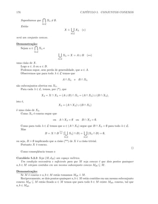 176 CAP´ITULO 5. CONJUNTOS CONEXOS
Suponhamos que
λ∈L
Xλ = ∅.
Ent˜ao
X
.
=
λ∈L
Xλ (∗)
ser´a um conjunto conexo.
Demonstra¸c˜ao:
Sejam a ∈
λ∈L
Xλ e
λ∈L
Xλ = X = A ∪ B (∗∗)
uma cis˜ao de X.
Logo a ∈ A ou a ∈ B.
Podemos supor, sem perda de generalidade, que a ∈ A.
Observemos que para todo λ ∈ L temos que
A ∩ Xλ e B ∩ Xλ
s˜ao subconjuntos abertos em Xλ.
Para cada λ ∈ L, temos, por (*), que
Xλ = X ∩ Xλ = (A ∪ B) ∩ Xλ = (A ∩ Xλ) ∪ (B ∩ Xλ),
isto ´e,
Xλ = (A ∩ Xλ) ∪ (B ∩ Xλ)
´e uma cis˜ao de Xλ.
Como Xλ ´e conexo segue que
ou A ∩ Xλ = ∅ ou B ∩ Xλ = ∅.
Como para todo λ ∈ L temos que a ∈ (A ∩ Xλ) segue que B ∩ Xλ = ∅ para todo λ ∈ L.
Mas
B = X ∩ B
(∗)
= [
λ∈L
Xλ] ∩ B) =
λ∈L
(Xλ ∩ B) = ∅,
ou seja, B = ∅ implicando que a cis˜ao (**) de X ´e a cis˜ao trivial.
Portanto X ´e conexo.
Como conseq¨uˆencia temos o
Corol´ario 5.2.3 Seja (M, dM ) um espa¸co m´etrico.
Um condi¸c˜ao necess´aria e suﬁciente para que M seja conexo ´e que dois pontos quaisquer
a, b ∈ M estejam contidos em um mesmo subconjunto conexo Mab ⊆ M.
Demonstra¸c˜ao:
Se M ´e conexo e a, b ∈ M ent˜ao tomamos Mab
.
= M.
Reciprocamente, se dois pontos quaisquer a, b ∈ M est˜ao contidos em um mesmo subconjunto
conexo Mab ⊆ M ent˜ao ﬁxado a ∈ M temos que para todo b ∈ M existe Mab, conexo, tal que
a, b ∈ Mab.
 