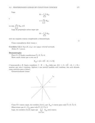 5.2. PROPRIEDADES GERAIS DE CONJUNTOS CONEXOS 177
Logo
M =
b∈M
Mab
e
a ∈
b∈M
Mab,
ou seja,
b∈M
Mab = ∅.
Logo da proposi¸c˜ao acima segue que
M =
b∈M
Mab
ser´a um conjunto conexo completando a demonstra¸c˜ao.
Como conseq¨uˆencia deste temos o
Corol´ario 5.2.4 Seja (E, . E) um espa¸co vetorial normado.
Ent˜ao E ´e conexo.
Demonstra¸c˜ao:
Para a ∈ E ﬁxado consideremos b ∈ E, b = a.
Deste modo temos que a reta em E
Xa b
.
= {a + t(b − a) : t ∈ R}
´e homeomrofa a R (basta considerar f : R → Xa b
dada por f(t)
.
= a + t(b − a), t ∈ R e
mostrar que esta ´e cont´ınua, bijetora e sua inversa tamb´em ser´a cont´ınua; isto ser´a deixado
como exerc´ıcio para o leitor).
Geometricamente temos
a
b
Xab
Como R ´e conexo segue, do corol´ario (5.2.1), que Xa b
´e conexo para cada b ∈ E, b = a.
Observemos que a ∈ Xa b
para todo b ∈ E, b = a.
Logo, do corol´ario (5.2.3) segue que
b∈E, b=a
Xa b
ser´a conexo.
 