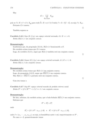 178 CAP´ITULO 5. CONJUNTOS CONEXOS
Mas
E =
b∈E, b=a
Xa b
,
pois se c ∈ E e c = a ∈ Xab
para todo b ∈ E e se c = a ent˜ao c = a + 1[c − a], ou seja c ∈ Xa c.
Portanto E ´e conexo.
Tamb´em seguem os
Corol´ario 5.2.5 Seja (E, . E) um espa¸co vetorial normado, a ∈ E e r  0.
Ent˜ao B(a; r) ´e um conjunto conexo.
Demonstra¸c˜ao:
Lembremos que, da proposi¸c˜ao (3.3.4), B(a; r) ´e homeomorfa a E.
Do corol´ario acima temos que E ´e conexo.
Logo, do corol´ario (5.2.1), segue que B(a; r) tamb´em ser´a um conjunto conexo.
Corol´ario 5.2.6 Sejam (E, . E) um espa¸co vetorial normado, a ∈ E e r  0.
Ent˜ao B[a; r] ´e um conjunto conexo.
Demonstra¸c˜ao:
Do corol´ario acima temos que B(a; r) ´e um conjunto conexo.
Logo, da proposi¸c˜ao (5.2.2), segue que B(a; r) ´e um conjunto conexo.
Mas B[a; r] = B(a; r) e portanto ser´a um conjunto conexo.
Com isto temos o
Corol´ario 5.2.7 Seja Rn espa¸co vetorial munido do produto interno usual.
Ent˜ao Sn = {x ∈ Rn+1 : x, x = 1 ´e um conjunto conexo.
Demonstra¸c˜ao:
De fato, sabemos, do corol´ario acima, que a bola fechada B[0; 1] ´e um conjunto conexo.
Sabemos que
Sn
= Sn
+ ∪ Sn
−
onde
Sn
+
.
= {x ∈ Sn
: xn+1 ≥ 0} e Sn
−
.
= {x ∈ Sn
: xn+1 ≤ 0},
onde x = (x1, · · · , xn, xn+1), ou seja, os hemisf´erios norte e sul, respectivamente se Sn .
No caso n = 2, geometricamente temos
 