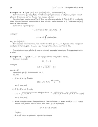 18 CAP´ITULO 2. ESPAC¸OS M´ETRICOS
Exemplo 2.1.10 Seja C([a, b]; R) = {f : [a, b] → R; f cont´ınua em [a, b]}.
Pode-se mostrar que C([a, b]; R) munido das opera¸c˜oes usuais de adi¸c˜ao de fun¸c˜oes e multi-
plica¸c˜ao de n´umero real por fun¸c˜ao ´e um espa¸co vetorial.
Para isto basta mostrar que C([a, b]; R) ´e um subsepa¸co vetorial de B([a, b]; R) (a veriﬁca¸c˜ao
deste fato ser´a deixado como exerc´ıcio para o leitor; lembremos que se f ´e cont´ınua em [a, b]
ent˜ao f ser´a limitada).
Considere a seguinte fun¸c˜ao
< ., . >: C([a, b]; R) × C([a, b]; R) → R
dada por:
< f, g >
.
=
b
a
f(x)g(x) dx,
se f, g ∈ C([a, b]; R).
Ser´a deixado como exerc´ıcio para o leitor mostrar que < ., . > deﬁnida acima satisfaz as
condi¸c˜oes (p1),(p2),(p3) e (p4), ou seja, ´e um produto interno em C([a, b]; R) .
Com isto temos uma cole¸c˜ao de espa¸cos vetoriais normados (e portanto, de espa¸cos m´etricos),
a saber:
Exemplo 2.1.11 Seja (E, < ., . >) um espa¸co vetorial com produto interno.
Considere a fun¸c˜ao
. : E → R
dada por
x
.
= < x, x >, (∗)
para x ∈ E.
Aﬁrmamos que . ´e uma norma em E.
De fato:
1. Se x ∈ E e x = 0 ent˜ao
x = < x, x >
(p4), <x,x>0
= 0,
isto ´e, vale (n1);
2. Se x ∈ E e λ ∈ R ent˜ao
λx = < λx, λx >
[ (p1) e a observa¸c˜ao (2.1.10) (*)]
= λ2 < x, x > =
√
λ2 < x, x > = |λ| x ,
isto ´e, vale (n2);
3. Nesta situa¸c˜ao temos a Desigualdade de Cauchy-Schwarz, a saber: se (E, < ., . >) espa¸co
vetorial com produto interno ent˜ao para todo x, y ∈ E temos que
| < x, y > | ≤ x y .
De fato:
Se x = 0 valer´a a igualdade, logo ser´a verdadeira.
 