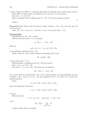 180 CAP´ITULO 5. CONJUNTOS CONEXOS
e assim cont´ınua em B[0; 1]; a veriﬁca¸c˜ao deste fato ser´a deixado como exerc´ıcio para o leitor).
Como B[0; 1] ´e conexa segue, do corol´ario (5.2.1), que Sn
+ e Sn
− s˜ao conexos.
Mas (1, 0, · · · ) ∈ Sn
+ ∩ Sn
−.
Logo, o corol´ario (5.2.3), implicar´a que Sn = Sn
+ ∪ Sn
− ser´a um conjunto conexo.
Temos o
Proposi¸c˜ao 5.2.4 Sejam (M1, d1), (M2, d2) espa¸co m´etricos e M1 × M2 com uma das trˆes
m´etricas usuais.
Ent˜ao M1 × M2 ´e conexo se, e somente se, Mi ´e conexo para todo i = 1, 2.
Demonstra¸c˜ao:
Suponhamos que M1 × M2 ´e conexo.
Sabemos que para cada i = 1, 2 a proje¸c˜ao
pi : M1 × · · · × Mn → Mi
dada por
pi(x1, x2)
.
= xi, (x1, x2) ∈ M1 × M2
´e uma aplica¸c˜ao cont´ınua em M1 × M2.
Assim, como M1 × M2 ´e conexo, segue da proposi¸c˜ao (5.2.1), que
Mi = pi(M1 × M2)
´e conexo para cada i = 1, 2.
Reciprocamente, suponhamos que M1 e M2 s˜ao conexos.
Seja a
.
= (a1, a2) ∈ M1 × M2.
Para cada x = (x1, x2) ∈ M1 × M2 temos que os conjuntos
M1 × {a2} e {x1} × M2
s˜ao conexos (pois s˜ao homeomorfos a M1 e M2, respectivamente; os homeomorﬁsmos ser˜ao as
restri¸c˜oes a M1 × {a2} ou a {x1} × M2 das proje¸c˜oes de M1 × M2 sobre M1 ou sobre M2,
respectivamente).
Como
(x1, a2) ∈ [M1 × {a2}] ∩ [{x1} × M2],
segue, da proposi¸c˜ao (5.2.3), que
x ∈ Cx = (M1 × {a2}) ∪ ({x1} × M2)
´e conexo.
Observemos que
a = (a1, a2) ∈ Cx, para todo x ∈ M1 × M2
e que
M1 × M2 =
x∈M1×M2
Cx.
A ﬁgura abaixo ilustra a situa¸c˜ao:
 