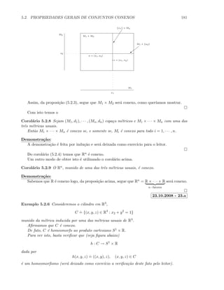 5.2. PROPRIEDADES GERAIS DE CONJUNTOS CONEXOS 181
M1
M2
M1 × M2
x1
a2
M1 × {a2}
{x1} × M2
a
)
a = (a1, a2)
x = (x1, x2)
Assim, da proposi¸c˜ao (5.2.3), segue que M1 × M2 ser´a conexo, como quer´ıamos mostrar.
Com isto temos o
Corol´ario 5.2.8 Sejam (M1, d1), · · · , (Mn, dn) espa¸co m´etricos e M1 × · · · × Mn com uma das
trˆes m´etricas usuais.
Ent˜ao M1 × · · · × Mn ´e conexo se, e somente se, Mi ´e conexo para todo i = 1, · · · , n.
Demonstra¸c˜ao:
A demonstra¸c˜ao ´e feita por indu¸c˜ao e ser´a deixada como exerc´ıcio para o leitor.
Do corol´ario (5.2.4) temos que Rn ´e conexo.
Um outro modo de obter isto ´e utilizando o corol´ario acima.
Corol´ario 5.2.9 O Rn, munido de uma das trˆes m´etricas usuais, ´e conexo.
Demonstra¸c˜ao:
Sabemos que R ´e conexo logo, da proposi¸c˜ao acima, segue que Rn = R × · · · × R
n−fatores
ser´a conexo.
23.10.2008 - 23.a
Exemplo 5.2.6 Consideremos o cilindro em R3,
C
.
= {(x, y, z) ∈ R3
: x2 + y2
= 1}
munido da m´etrica induzida por uma das m´etricas usuais de R3.
Aﬁrmamos que C ´e conexo.
De fato, C ´e homeomorfo ao produto cartesiano S1 × R.
Para ver isto, basta veriﬁcar que (veja ﬁgura abaixo)
h : C → S1
× R
dada por
h(x, y, z)
.
= ((x, y), z), (x, y, z) ∈ C
´e um homeomorﬁsmo (ser´a deixado como exerc´ıcio a veriﬁca¸c˜ao deste fato pelo leitor).
 