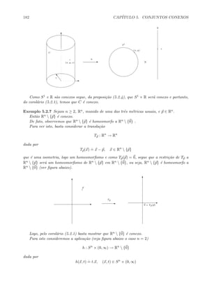 182 CAP´ITULO 5. CONJUNTOS CONEXOS
C
E ×
S1
R
h
T
E
o1
(x, y, z)
(x, y)
z
Como S1 e R s˜ao conexos segue, da proposi¸c˜ao (5.2.4), que S1 × R ser´a conexo e portanto,
do corol´ario (5.2.1), temos que C ´e conexo.
Exemplo 5.2.7 Sejam n ≥ 2, Rn, munido de uma das trˆes m´etricas usuais, e p ∈ Rn.
Ent˜ao Rn  {p} ´e conexo.
De fato, observemos que Rn  {p} ´e homeomorfo a Rn  {0} .
Para ver isto, basta considerar a transla¸c˜ao
Tp : Rn
→ Rn
dada por
Tp(x)
.
= x − p, x ∈ Rn
 {p}
que ´e uma isometria, logo um homeomorﬁsmo e como Tp(p) = 0, segue que a restri¸c˜ao de Tp a
Rn  {p} ser´a um homeomorﬁsmo de Rn  {p} em Rn  {0}, ou seja, Rn  {p} ´e homeomorfo a
Rn  {0} (ver ﬁgura abaixo).
E
T
E
T
E
p
0 = Tp(p)
Tp
Logo, pelo corol´ario (5.2.1) basta mostrar que Rn  {0} ´e conexo.
Para isto consideremos a aplica¸c˜ao (veja ﬁgura abaixo o caso n = 2)
h : Sn
× (0, ∞) → Rn
 {0}
dada por
h(x, t)
.
= t.x, (x, t) ∈ Sn
× (0, ∞)
 