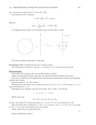 5.2. PROPRIEDADES GERAIS DE CONJUNTOS CONEXOS 183
que ´e um homeomorﬁsmo de Sn × R em Rn  {0}.
Sua fun¸c˜ao inversa ´e dada por
k : Rn
 {0} → Sn
× (0, ∞)
dada por
k(z)
.
= (
z
z
, z ), z ∈ Rn
 {0}.
A veriﬁca¸c˜ao destes fatos ser˜ao deixadas como exerc´ıcio para o leitor.
T
×
x
t
E
h
T
E
t.x
R2
 {0}
Um outro resultado importante ´e dado pela
Proposi¸c˜ao 5.2.5 Consideremos R com a m´etrica usual.
Um subconjunto A da reta ´e conexo se, e somente se, A ´e um intervalo da reta R.
Demonstra¸c˜ao:
O exemplo (5.2.1) mostra que um intervalo aberto ´e conexo.
Assim, da proposi¸c˜ao (5.2.2), segue que um intervalo fechado tamb´em ser´a conexo.
Com isto o corol´ario (5.2.2) implicar´a que todo intervalo semi-fechado `a direita ou `a esquerda
tamb´em ser´a conexo.
Reciprocamente, se A ⊆ R ´e conexo.
Mostremos que ele dever´a ser um intervalo, isto ´e, se a, b ∈ A e c ∈ R ´e tal que a  c  b
ent˜ao deveremos ter c ∈ A.
Suponhamos, por absurdo, que isto n˜ao ocorra, isto ´e, existe c ∈ R tal que
a  c  b e c ∈ A.
Ent˜ao temos que
A = [A ∩ (−∞, c)] ∪ [A ∩ (c, ∞)],
ou seja, uma cis˜ao de A (observemos que A ∩ (−∞, c) e A ∩ (c, ∞) s˜ao abertos em A).
Mas esta cis˜ao n˜ao ´e trivial pois a ∈ A ∩ (−∞, c) (pois a ∈ A e a  c) e b ∈ A ∩ (c, ∞) (pois
b ∈ A e c  b) o que ´e um absurdo, pois A ´e conexo.
Assim A dever´a ser um intervalo de R.
Como conseq¨uˆencia temos o
 