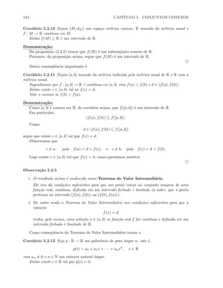 184 CAP´ITULO 5. CONJUNTOS CONEXOS
Corol´ario 5.2.10 Sejam (M, dM ) um espa¸co m´etrico conexo, R munido da m´etrica usual e
f : M → R cont´ınua em M.
Ent˜ao f(M) ⊆ R ´e um intervalo de R.
Demonstra¸c˜ao:
Da proposi¸c˜ao (5.2.1) temos que f(M) ´e um subconjunto conexo de R.
Portanto, da proposi¸c˜ao acima, segue que f(M) ´e um intervalo de R.
Outra conseq¨uˆencia importante ´e
Corol´ario 5.2.11 Sejam [a, b] munido da m´etrica induzida pela m´etrica usual de R e R com a
m´etrica usual.
Suponhamos que f : [a, b] → R ´e cont´ınua em [a, b] com f(a)  f(b) e d ∈ (f(a), f(b)).
Ent˜ao existe c ∈ (a, b) tal ue f(c) = d.
Vale o mesmo se f(b)  f(a).
Demonstra¸c˜ao:
Como [a, b] ´e conexo em R, do corol´ario acima, que f([a, b]) ´e um intervalo de R.
Em particular,
(f(a), f(b)) ⊆ f([a, b]).
Como
d ∈ (f(a), f(b)) ⊆ f([a, b])
segue que existe c ∈ [a, b] tal que f(c) = d.
Observemos que
c = a, pois f(a)  d = f(c), e c = b, pois f(c) = d  f(b).
Logo existe c ∈ (a, b) tal que f(c) = d, como quer´ıamos mostrar.
Observa¸c˜ao 5.2.5
1. O resultado acima ´e conhecido como Teorema do Valor Intermedi´ario.
Ele nos d´a condi¸c˜oes suﬁcientes para que um ponto esteja no conjunto imagem de uma
fun¸c˜ao real, cont´ınua, deﬁnida em um intervalo fechado e limitado (a saber, que o ponto
perten¸ca ao intervalo (f(a), f(b)) ou (f(b), f(a))).
2. De outro modo o Teorema do Valor Intermedi´ario nos condi¸c˜oes suﬁcientes para que a
equa¸c˜ao
f(x) = d
tenha, pelo menos, uma solu¸c˜ao x ∈ (a, b) se fun¸c˜ao real f for cont´ınua e deﬁnida em um
intervalo fechado e limitado de R.
Como conseq¨uˆencia do Teorema do Valor Intermedi´ario temos o
Corol´ario 5.2.12 Seja p : R → R um polinˆomio de grau ´ımpar n, isto ´e,
p(t) = a0 + a1x + · · · + anxn
, x ∈ R
com an = 0 e n ∈ N um n´umero natural ´ımpar.
Ent˜ao existe c ∈ R tal que p(c) = 0.
 