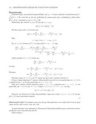 5.2. PROPRIEDADES GERAIS DE CONJUNTOS CONEXOS 185
Demonstra¸c˜ao:
Podemos supor, sem perda de generalidade, que an = 1 (caso contr´ario consideramos q(t)
.
=
1
an
p(t), t ∈ R e com isto q ser´a um polinˆomio de mesmo grau que o polinˆomio p; al´em disso,
q(c) = 0 se, e somente se, p(c) = 0, c ∈ R).
Mostremos que existem x1, x2 ∈ R tais que x1  x2 e
p(x1)  0  p(x2). (∗)
De fato, para todo x = 0 temos que
p(x) = xn
[
a0
xn
+
a1
xn−1
+ · · · +
an−1
x
+ 1]. (∗∗)
Seja
r
.
= |a0| + |a1| + · · · + |an−1| + 1.
Se |x|  r ≥ 1 teremos |x|k ≥ |x| para todo k = 1, · · · , n, logo
a0
xn
+
a1
xn−1
+ · · · +
an−1
x
≤
|a0|
|x|n
+
|a1|
|x|n−1
+ · · · +
|an−1|
|x|
[|x|k≥|x|,k=1,··· ,n]
≤
|a0|
|x|
+
|a1|
|x|
+ · · · +
|an−1|
|x|
=
r
|x|
 1.
Assim quando |x|  r ≥ 1 temos que
|
a0
xn
+
a1
xn−1
+ · · · +
an−1
x
|  1
ou seja,
−1 
a0
xn
+
a1
xn−1
+ · · · +
an−1
x
 1, |x|  r ≥ 1.
Portanto
0 
a0
xn
+
a1
xn−1
+ · · · +
an−1
x
+ 1, |x|  r ≥ 1.
Portanto, para |x|  r ≥ 1, de (*), segue que p(x) tem o mesmo sinal de xn.
Como n ´ımpar segue que xn assume valores positivos em (0, ∞) (em particular, se x  r ≥ 1)
e negativos em (−∞, 0) (em particular, se x  −r ≤ −1).
Logo p(x) assume valores positivos para x  r ≥ 1 e negativos em x  −r ≤ −1, em
particular, p(r + 1)  0 e p(−1 − r)  0 (pois r + 1  r e −1 − r  −r) , ou seja,
p(−1 − r)  0  p(r + 1).
Portanto, do Teorema do Valor Intermedi´ario, segue que existe c ∈ (−1 − r, r + 1) tal que
p(c) = 0, como quer´ıamos mostrar.
Observa¸c˜ao 5.2.6 O resultado acima nos diz que todo polinˆomio com coeﬁcientes reais de grau
´ımpar possui, pelo menos, uma raiz real.
A seguir faremos uma aplica¸c˜ao to Teorema do Valor Intermedi´ario para caracterizar home-
morﬁsmos entre intervalos da reta R.
Antes temos a
 