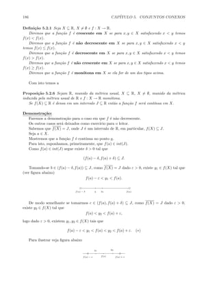 186 CAP´ITULO 5. CONJUNTOS CONEXOS
Deﬁni¸c˜ao 5.2.1 Seja X ⊆ R, X = ∅ e f : X → R.
Diremos que a fun¸c˜ao f ´e crescente em X se para x, y ∈ X satisfazendo x  y temos
f(x)  f(x).
Diremos que a fun¸c˜ao f ´e n˜ao decrescente em X se para x, y ∈ X satisfazendo x  y
temos f(x) ≤ f(x).
Diremos que a fun¸c˜ao f ´e decrescente em X se para x, y ∈ X satisfazendo x  y temos
f(x)  f(x).
Diremos que a fun¸c˜ao f ´e n˜ao crescente em X se para x, y ∈ X satisfazendo x  y temos
f(x) ≥ f(x).
Diremos que a fun¸c˜ao f ´e mon´otona em X se ela for de um dos tipos acima.
Com isto temos a
Proposi¸c˜ao 5.2.6 Sejam R, munido da m´etrica usual, X ⊆ R, X = ∅, munido da m´etrica
induzida pela m´etrica usual de R e f : X → R mon´otona.
Se f(X) ⊆ R ´e densa em um intervalo J ⊆ R ent˜ao a fun¸c˜ao f ser´a cont´ınua em X.
Demonstra¸c˜ao:
Faremos a demonstra¸c˜ao para o caso em que f ´e n˜ao decrescente.
Os outros casos ser´a deixados como exerc´ıcio para o leitor.
Sabemos que f(X) = J, onde J ´e um intervalo de R, em particular, f(X) ⊆ J.
Seja a ∈ X.
Mostremos que a fun¸c˜ao f ´e cont´ınua no ponto a.
Para isto, suponhamos, primeiramente, que f(a) ∈ int(J).
Como f(a) ∈ int(J) segue existe δ  0 tal que
(f(a) − δ, f(a) + δ) ⊆ J.
Tomando-se b ∈ (f(a) − δ, f(a)) ⊆ J, como f(X) = J dado ε  0, existe y1 ∈ f(X) tal que
(ver ﬁgura abaixo)
f(a) − ε  y1  f(a).
f(a) − δ f(a)b y1
De modo semelhante se tomarmos c ∈ (f(a), f(a) + δ) ⊆ J, como f(X) = J dado ε  0,
existe y2 ∈ f(X) tal que
f(a)  y2  f(a) + ε,
logo dado ε  0, existem y1, y2 ∈ f(X) tais que
f(a) − ε  y1  f(a)  y2  f(a) + ε. (∗)
Para ilustrar veja ﬁgura abaixo
f(a) f(a) + εf(a) − ε
y1
y2
 