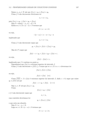 5.2. PROPRIEDADES GERAIS DE CONJUNTOS CONEXOS 187
Sejam x1, x2 ∈ X tais que f(x1) = y1 e f(x2) = y2.
Como f ´e n˜ao decrescente deveremos ter
x1  a  x2,
pois f(x1) = y1  f(a)  y2 = f(x2).
Seja δ
.
= min{a − x1, x2 − a}  0.
Ent˜ao se x ∈ X e |x − a|  δ teremos que
−δ  x − a  δ,
ou seja,
−(a − x1)  x − a  x2 − a
implicando que
x1  x  x2.
Como f ´e n˜ao decrescente segue que
y1 = f(x1)  f(x)  f(x2) = y2.
Mas de (*) segue que
f(a) − ε  y1  f(x)  y2  f(a) + ε,
ou seja,
|f(x) − f(a)|  ε,
implicando que f ´e cont´ınua no ponto a.
Suponhamos que f(a) ´e o extremos superior do intervalo J.
Como f ´e n˜ao decrescente e f(X) ⊆ J temos que se x ∈ X e a  x deveremos ter
f(a) ≤ f(x) ≤ f(a),
ou seja,
f(x) = f(a) (∗∗).
Como f(X) = J e f(a) ´e extremos superior do intervalo J, dado ε  0, segue que existe
y1 ∈ f(X) tal que
f(a) − ε  y1  f(a). (∗ ∗ ∗)
Seja x1 ∈ X tal que f(x1) = y1.
Como
f(x1) = y1  f(a)
e f ´e n˜ao decrescente segue que
x1  a,
caso contr´ario dever´ıamos ter
y1 = f(x1) ≥ f(a)
o que seria um absurdo.
Seja δ
.
= a − x1  0.
Logo se x ∈ X e |x − a|  δ teremos que
−δ  x − a  δ,
 