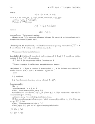 188 CAP´ITULO 5. CONJUNTOS CONEXOS
ou seja,
−(a − x1)  x − a  a − x1,
isto ´e, x1  x e assim f(x1) ≤ f(x) e, de (**), temos que f(x) ≤ f(a).
Assim y1 = f(x1) ≤ f(x) ≤ f(a).
Portanto de (***) teremos
f(a) − ε  y1 ≤ f(x) ≤ f(a)
ou ainda
|f(x) − f(a)|  ε
mostrando que f ´e cont´ınua no ponto a.
O caso em que f(a) ´e o extremo inferior do intervalo J ´e tratado de modo semelhante e ser´a
deixado como exerc´ıcio para o leitor.
Observa¸c˜ao 5.2.7 Reaﬁrmando, o resultado acima nos diz que se f ´e mon´otona e f(X) = J,
J um intervalo de R ent˜ao f ser´a cont´ınua em X ⊆ R.
Como consequˆencia imediata temos o
Corol´ario 5.2.13 Sejam R, munido da m´etrica usual, X ⊆ R, X = ∅, munido da m´etrica
induzida de R, e f : X → R mon´otona.
Se f(X) ⊆ R for um intervalo ent˜ao f ´e cont´ınua em X
Vale uma certo tipo de rec´ıproca do resultado anterior, a saber:
Proposi¸c˜ao 5.2.7 Sejam R, munido da m´etrica usual, I ⊆ R um intervalo de R munido da
m´etrica induzida de R, e f : I → R cont´ınua e injetiva em I.
Ent˜ao
1. f mon´otona;
2. f ´e um homeomorﬁsmo de I sobre o intervalo J = f(I).
Demonstra¸c˜ao:
De 1.:
Suponhamos que I = [a, b], a  b.
Como f ´e injetiva temos que f(a) = f(b).
Consideremos o caso em que f(a)  f(b) (o caso f(a)  f(b) ´e semelhante e ser´a deixado
como exerc´ıcio para o leitor).
Aﬁrmamos que f ´e crescente (e portanto mon´otona).
De fato, suponhamos, por absurdo, que f n˜ao ´e crescente, isto existem x, y ∈ [a, b] tais que
x  y e f(y) ≤ f(x).
Como f ´e injetora segue que f(y)  f(x).
Como f(y) = f(a) (pois a ≤ x  y) temos duas possibilidades:
(i): f(a)  f(y);
(ii): f(a)  f(y).
 