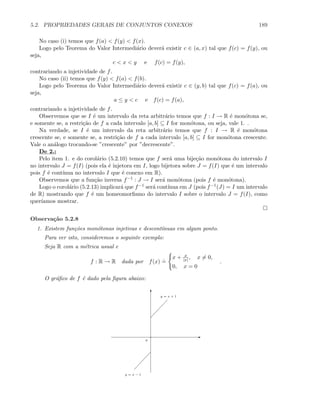 5.2. PROPRIEDADES GERAIS DE CONJUNTOS CONEXOS 189
No caso (i) temos que f(a)  f(y)  f(x).
Logo pelo Teorema do Valor Intermedi´ario dever´a existir c ∈ (a, x) tal que f(c) = f(y), ou
seja,
c  x  y e f(c) = f(y),
contrariando a injetividade de f.
No caso (ii) temos que f(y)  f(a)  f(b).
Logo pelo Teorema do Valor Intermedi´ario dever´a existir c ∈ (y, b) tal que f(c) = f(a), ou
seja,
a ≤ y  c e f(c) = f(a),
contrariando a injetividade de f.
Observemos que se I ´e um intervalo da reta arbitr´ario temos que f : I → R ´e mon´otona se,
e somente se, a restri¸c˜ao de f a cada intervalo [a, b] ⊆ I for mon´otona, ou seja, vale 1. .
Na verdade, se I ´e um intervalo da reta arbitr´ario temos que f : I → R ´e mon´otona
crescente se, e somente se, a restri¸c˜ao de f a cada intervalo [a, b] ⊆ I for mon´otona crescente.
Vale o an´alogo trocando-se ”crescente” por ”decrescente”.
De 2.:
Pelo item 1. e do corol´ario (5.2.10) temos que f ser´a uma bije¸c˜ao mon´otona do intervalo I
no intervalo J = f(I) (pois ela ´e injetora em I, logo bijetora sobre J = f(I) que ´e um intervalo
pois f ´e cont´ınua no intervalo I que ´e conexo em R).
Observemos que a fun¸c˜ao inversa f−1 : J → I ser´a mon´otona (pois f ´e mon´otona).
Logo o corol´ario (5.2.13) implicar´a que f−1 ser´a cont´ınua em J (pois f−1(J) = I um intervalo
de R) mostrando que f ´e um homeomorﬁsmo do intervalo I sobre o intervalo J = f(I), como
quer´ıamos mostrar.
Observa¸c˜ao 5.2.8
1. Existem fun¸c˜oes mon´otonas injetivas e descont´ınuas em algum ponto.
Para ver isto, consideremos o seguinte exemplo:
Seja R com a m´etrica usual e
f : R → R dada por f(x)
.
=
x + x
|x|, x = 0,
0, x = 0
.
O gr´aﬁco de f ´e dado pela ﬁgura abaixo:
E
T
0
y = x − 1
y = x + 1
 