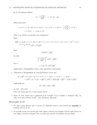2.1. DEFINIC¸ ˜OES B ´ASICAS E EXEMPLOS DE ESPAC¸OS M´ETRICOS 19
Se x = 0 podemos deﬁnir
λ
.
=
< x, y >
x 2
e z
.
= y − λx.
Observemos que
< z, x > =< y − λx, x >=< y, x > −λ < x, x >=< y, x > −
< x, y >
< x, x >
< x, x >
=< x, y > − < x, y >= 0,
(isto ´e, os vetores em quest˜ao s˜ao ortogonais).
Logo
y 2
=< y, y >=< z + λx, z + λx >=< z, z > +λ < z, x > +λ < x, z > +λ2
< x, x >
[<x,z>=<z,x>=0]
= z 2
+ λ2
x 2
.
Logo
λ2
x 2
≤ y 2
,
ou seja,
< x, y >
x 2
2
x 2
≤ y 2
,
isto ´e,
< x, y >2
≤ x 2
y 2
implicando a desigualdade acima, como quer´ıamos demonstrar.
4. Utilizando a Desigualdade de Cauchy-Schwarz temos que
x + y 2
< x + y, x + y >=< x, x > + < x, y > + < y, x > + < y, y >
= x 2
+ 2 < x, y > + y 2
≤ x 2
+ 2 x y + y 2
= ( x + y )2
,
inplicando que
x + y ≤ x + y ,
ou seja , vale (n3).
Com isto temos que . ´e uma norma em E.
5. Segue do item acima que a aplica¸c˜ao d do exemplo (2.1.4) satisfaz a condi¸c˜ao (d4), ou
seja, ser´a uma m´etrica em Rn, como hav´ıamos aﬁrmado.
Observa¸c˜ao 2.1.11
1. No caso acima diremos que a norma (*) deﬁnida acima ´e uma norma que prov´em do
produto interno de E.
2. O exemplo acima nos mostra que todo espa¸co vetorial com produto interno pode tornar-se
um espa¸co vetorial normado (com a norma que prov´em do produto interno dado).
 