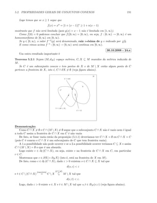 5.2. PROPRIEDADES GERAIS DE CONJUNTOS CONEXOS 191
Logo temos que se x ≥ 1 segue que
f(x) = xn
= [1 + (x − 1)]x
≥ 1 + n(x − 1)
mostranto que f n˜ao ser´a limitada (pois g(x) = x − 1 n˜ao ´e limitada em [1, ∞)).
Como f(0) = 0 podemos concluir que f([0, ∞) = [0, ∞), ou seja, f : [0, ∞) → [0, ∞) ´e um
homeomorﬁsmo de [0, ∞) em [0, ∞).
Se y ∈ [0, ∞), o valor f−1(y) ser´a denominado, raiz n-´esima de y e indicado por n
√
y.
E como vimos acima f−1 : [0, ∞) → [0, ∞) ser´a cont´ınua em [0, ∞).
30.10.2008 - 24.a
Um outro resultado importante ´e
Teorema 5.2.1 Sejam (M, dM ) espa¸co m´etrico, C, X ⊆ M munidos da m´etrica induzida de
M.
Se C ´e um subconjunto conexo e tem pontos de X e de M  X ent˜ao algum ponto de C
pertence a fronteira de X, isto ´e, C ∩ ∂X = ∅ (veja ﬁgura abaixo).
M
X
C
C ∩ X
y0
C ∩ (M  X)
”
C ∩ ∂X
Demonstra¸c˜ao:
Como C ∩ X = ∅ e C ∩ (M  X) = ∅ segue que o subconjunto C ∩ X n˜ao ´e vazio nem ´e igual
a todo C assim a fronteira de C ∩ X em C ´e n˜ao vazia
De fato, se fosse vazia ent˜ao da proposi¸c˜ao (5.1.1) dever´ıamos ter C ∩ X = ∅ ou C ∩ X = C
(pois C ´e conexo e C ∩ X ´e um subconjunto de C que tem fronteira vazia).
A 1.a possibilidade n˜ao pode ocorrer e se a 2.a possibilidade ocorrer ter´ıamos C ⊆ X e assim
C ∩ (M  X) = ∅ o que ´e um absurdo.
Logo existe c ∈ ∂C(C ∩ X), ou seja, existe c na fronteria de C ∩ X em C, em particular
c ∈ C.
Mostremos que c ∈ ∂X(= ∂M X) (isto ´e, est´a na fronteira de X em M).
De fato, como c ∈ ∂C(C ∩ X), dado ε  0 existem s ∈ C ∩ X ⊆ X tal que
d(s, c)  ε
e t ∈ C  (C ∩ X)
[exerc´ıcio]
= C  X
[C⊆M]
⊆ M  X tal que
d(c, t)  ε.
Logo, dado ε  0 existe s ∈ X e t ∈ M  X tal que s, t ∈ BM (c; ε) (veja ﬁgura abaixo).
 