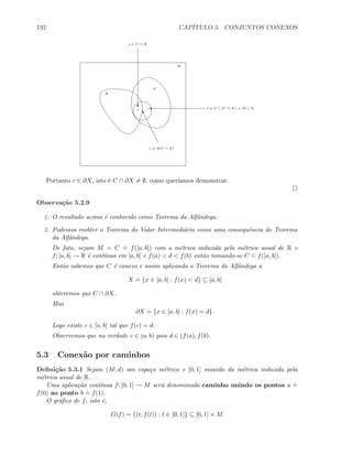 192 CAP´ITULO 5. CONJUNTOS CONEXOS
M
C
X
c ∈ ∂(C ∩ X)
u
c
s ∈ C ∩ X
' t ∈ C  (C ∩ X) = M  X
Portanto c ∈ ∂X, isto ´e C ∩ ∂X = ∅, como quer´ıamos demonstrar.
Observa¸c˜ao 5.2.9
1. O resultado acima ´e conhecido como Teorema da Alfˆandega.
2. Podemos reobter o Teorema do Valor Intermedi´ario como uma consequˆencia do Teorema
da Alfˆandega.
De fato, sejam M = C
.
= f([a, b]) com a m´etrica induzida pela m´etrica usual de R e
f; [a, b] → R ´e cont´ınua em [a, b] e f(a)  d  f(b) ent˜ao tomando-se C
.
= f([a, b]).
Ent˜ao sabemos que C ´e conexo e assim aplicando o Teorema da Alfˆandega a
X
.
= {x ∈ [a, b] : f(x)  d} ⊆ [a, b]
obteremos que C ∩ ∂X.
Mas
∂X = {x ∈ [a, b] : f(x) = d}.
Logo existe c ∈ [a, b] tal que f(c) = d.
Observemos que na verdade c ∈ (a, b) pois d ∈ (f(a), f(b).
5.3 Conex˜ao por caminhos
Deﬁni¸c˜ao 5.3.1 Sejam (M, d) um espa¸co m´etrico e [0, 1] munido da m´etrica induzida pela
m´etrica usual de R.
Uma aplica¸c˜ao cont´ınua f; [0, 1] → M ser´a denominada caminho unindo os pontos a
.
=
f(0) ao ponto b
.
= f(1).
O gr´aﬁco de f, isto ´e,
G(f) = {(t, f(t)) : t ∈ [0, 1]} ⊆ [0, 1] × M
 