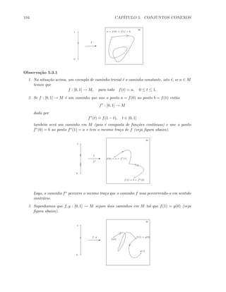 194 CAP´ITULO 5. CONJUNTOS CONEXOS
0
1
E
f
M
a = f(0) = f(1) = b
Observa¸c˜ao 5.3.1
1. Na situa¸c˜ao acima, um exemplo de caminho trivial ´e o caminho constante, isto ´e, se a ∈ M
temos que
f : [0, 1] → M, para todo f(t) = a, 0 ≤ t ≤ 1.
2. Se f : [0, 1] → M ´e um caminho que une o ponto a = f(0) ao ponto b = f(1) ent˜ao
f∗
: [0, 1] → M
dada por
f∗
(t)
.
= f(1 − t), t ∈ [0, 1]
tamb´em ser´a um caminho em M (pois ´e composta de fun¸c˜oes cont´ınuas) e une o ponto
f∗(0) = b ao ponto f∗(1) = a e tem o mesmo tra¸co de f (veja ﬁgura abaixo).
0
1
E
f
M
f(0) = a = f∗
(1)
f(1) = b = f∗
(0)
f∗
Logo, o caminho f∗ percorre o mesmo tra¸co que o caminho f mas percorrendo-o em sentido
contr´ario.
3. Suponhamos que f, g : [0, 1] → M sejam dois caminhos em M tal que f(1) = g(0) (veja
ﬁgura abaixo).
0
1
E
f, g
M
f(0)
f(1) = g(0)
g(1)
 