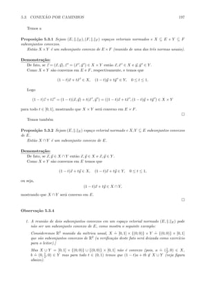 5.3. CONEX ˜AO POR CAMINHOS 197
Temos a
Proposi¸c˜ao 5.3.1 Sejam (E, . E), (F, . F ) espa¸cos vetoriais normados e X ⊆ E e Y ⊆ F
subconjuntos convexos.
Ent˜ao X ×Y ´e um subconjunto convexo de E ×F (munido de uma das trˆes normas usuais).
Demonstra¸c˜ao:
De fato, se z = (x, y), z = (x , y ) ∈ X × Y ent˜ao x, x ∈ X e y, y ∈ Y .
Como X e Y s˜ao convexos em E e F, respectivamente, e temos que
(1 − t)x + tx ∈ X, (1 − t)y + ty ∈ Y, 0 ≤ t ≤ 1.
Logo
(1 − t)z + tz = (1 − t)(x, y) + t(x , y ) = ((1 − t)x + tx , (1 − t)y + ty ) ∈ X × Y
para todo t ∈ [0, 1], mostrando que X × Y ser´a convexo em E × F.
Temos tamb´em
Proposi¸c˜ao 5.3.2 Sejam (E, . E) espa¸co vetorial normado e X, Y ⊆ E subconjuntos convexos
de E.
Ent˜ao X ∩ Y ´e um subconjunto convexo de E.
Demonstra¸c˜ao:
De fato, se x, y ∈ X ∩ Y ent˜ao x, y ∈ X e x, y ∈ Y .
Como X e Y s˜ao convexos em E temos que
(1 − t)x + ty ∈ X, (1 − t)x + ty ∈ Y, 0 ≤ t ≤ 1,
ou seja,
(1 − t)x + ty ∈ X ∩ Y,
mostrando que X ∩ Y ser´a convexo em E.
Observa¸c˜ao 5.3.4
1. A reuni˜ao de dois subconjuntos convexos em um espa¸co vetorial normado (E, . E) pode
n˜ao ser um subconjunto convexo de E, como mostra o seguinte exemplo:
Consideremos R2 munido da m´etrica usual, X
.
= [0, 1] × {(0, 0)} e Y
.
= {(0, 0)} × [0, 1]
que s˜ao subconjuntos convexos de R2 (a veriﬁca¸c˜ao deste fato ser´a deixada como exerc´ıcio
para o leitor).]
Mas X ∪ Y = [0, 1] × {(0, 0)} ∪ {(0, 0)} × [0, 1] n˜ao ´e convexo (pois, a
.
= (1
2 , 0) ∈ X,
b
.
= (0, 1
2 , 0) ∈ Y mas para todo t ∈ (0, 1) temos que (1 − t)a + tb ∈ X ∪ Y (veja ﬁgura
abaixo).
 