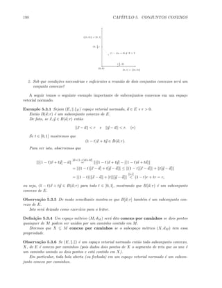 198 CAP´ITULO 5. CONJUNTOS CONEXOS
(0, 0)
{(0, 0)} × [0, 1]
[0, 1] × {(0, 0)}
(0, 1
2
)
( 1
2
, 0)
(1 − t)a + tb ∈ X ∪ Y
2. Sob que condi¸c˜oes necess´arias e suﬁcientes a reuni˜ao de dois conjuntos convexos ser´a um
conjunto convexo?
A seguir temos o seguinte exemplo importante de subconjuntos convexos em um espa¸co
vetorial normado.
Exemplo 5.3.1 Sejam (E, . E) espa¸co vetorial normado, a ∈ E e r  0.
Ent˜ao B(a; r) ´e um subconjunto convexo de E.
De fato, se x, y ∈ B(a; r) ent˜ao
x − a  r e y − a  r. (∗)
Se t ∈ [0, 1] mostremos que
(1 − t)x + ty ∈ B(a; r).
Para ver isto, observemos que
[(1 − t)x + ty] − a
[a=(1−t)a+ta]
= [(1 − t)x + ty] − [(1 − t)a + ta]
= (1 − t)[x − a] + t[y − a] ≤ (1 − t)[x − a] + t[y − a]
= |(1 − t)| x − a + |t| [y − a]
[(∗)]
 (1 − t)r + tr = r,
ou seja, (1 − t)x + ty ∈ B(a; r) para todo t ∈ [0, 1], mostrando que B(a; r) ´e um subconjunto
convexo de E.
Observa¸c˜ao 5.3.5 De modo semelhante mostra-se que B[a; r] tamb´em ´e um subconjunto con-
vexo de E.
Isto ser´a deixado como exerc´ıcio para o leitor.
Deﬁni¸c˜ao 5.3.4 Um espa¸co m´etrico (M, dM ) ser´a dito conexo por caminhos se dois pontos
quaisquer de M podem ser unidos por um caminho contido em M.
Diremos que X ⊆ M conexo por caminhos se o subespa¸co m´etrico (X, dM ) tem essa
propriedade.
Observa¸c˜ao 5.3.6 Se (E, . ) ´e um espa¸co vetorial normado ent˜ao todo subconjunto convexo,
X, de E ´e conexo por caminhos (pois dados dois pontos de X o segmento de reta que os une ´e
um caminho unindo os dois pontos e est´a contido em X).
Em particular, toda bola aberta (ou fechada) em um espa¸co vetorial normado ´e um subcon-
junto conexo por caminhos.
 