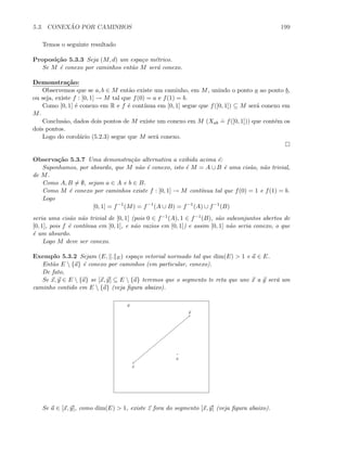 5.3. CONEX ˜AO POR CAMINHOS 199
Temos o seguinte resultado
Proposi¸c˜ao 5.3.3 Seja (M, d) um espa¸co m´etrico.
Se M ´e conexo por caminhos ent˜ao M ser´a conexo.
Demonstra¸c˜ao:
Observemos que se a, b ∈ M ent˜ao existe um caminho, em M, unindo o ponto a ao ponto b,
ou seja, existe f : [0, 1] → M tal que f(0) = a e f(1) = b.
Como [0, 1] ´e conexo em R e f ´e cont´ınua em [0, 1] segue que f([0, 1]) ⊆ M ser´a conexo em
M.
Conclus˜ao, dados dois pontos de M existe um conexo em M (Xab
.
= f([0, 1])) que cont´em os
dois pontos.
Logo do corol´ario (5.2.3) segue que M ser´a conexo.
Observa¸c˜ao 5.3.7 Uma demonstra¸c˜ao alternativa a exibida acima ´e:
Suponhamos, por absurdo, que M n˜ao ´e conexo, isto ´e M = A ∪ B ´e uma cis˜ao, n˜ao trivial,
de M.
Como A, B = ∅, sejam a ∈ A e b ∈ B.
Como M ´e conexo por caminhos existe f : [0, 1] → M cont´ınua tal que f(0) = 1 e f(1) = b.
Logo
[0, 1] = f−1
(M) = f−1
(A ∪ B) = f−1
(A) ∪ f−1
(B)
seria uma cis˜ao n˜ao trivial de [0, 1] (pois 0 ∈ f−1(A), 1 ∈ f−1(B), s˜ao subconjuntos abertos de
[0, 1], pois f ´e cont´ınua em [0, 1], e n˜ao vazios em [0, 1]) e assim [0, 1] n˜ao seria conexo, o que
´e um absurdo.
Logo M deve ser conexo.
Exemplo 5.3.2 Sejam (E, . E) espa¸co vetorial normado tal que dim(E)  1 e a ∈ E.
Ent˜ao E  {a} ´e conexo por caminhos (em particular, conexo).
De fato,
Se x, y ∈ E  {a} se [x, y] ⊆ E  {a} teremos que o segmento te reta que une x a y ser´a um
caminho contido em E  {a} (veja ﬁgura abaixo).
a
x
y
E
Se a ∈ [x, y], como dim(E)  1, existe z fora do segmento [x, y] (veja ﬁgura abaixo).
 