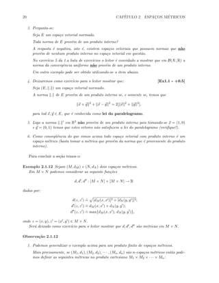 20 CAP´ITULO 2. ESPAC¸OS M´ETRICOS
3. Pergunta-se:
Seja E um espa¸co vetorial normado.
Toda norma de E prov´em de um produto interno?
A resposta ´e negativa, isto ´e, existem espa¸cos vetoriais que possuem normas que n˜ao
prov´em de nenhum produto interno no espa¸co vetorial em quest˜ao.
No exerc´ıcio 5 da 1.a lista de exerc´ıcios o leitor ´e convidado a mostrar que em B(X; R) a
norma da convergˆencia uniforme n˜ao prov´em de um produto interno.
Um outro exemplo pode ser obtido utilizando-se o item abaixo.
4. Deixaremos como exerc´ıcio para o leitor mostrar que: [Ex1.1 - +0.5]
Seja (E, . ) um espa¸co vetorial normado.
A norma . de E prov´em de um produto interno se, e somente se, temos que
x + y 2
+ x − y 2
= 2[ x 2
+ y 2
],
para tod x, y ∈ E, que ´e conhecida como lei do paralelogramo.
5. Logo a norma . em R2 n˜ao prov´em de um produto interno pois tomando-se x = (1, 0)
e y = (0, 1) temos que estes vetores n˜ao satisfazem a lei do paralelogramo (veriﬁque!).
6. Como conseq¨uˆencia do que vimos acima todo espa¸co vetorial com produto interno ´e um
espa¸co m´etrico (basta tomar a m´etrica que prov´em da norma que ´e proveniente do produto
interno).
Para concluir a se¸c˜ao temos o:
Exemplo 2.1.12 Sejam (M, dM ) e (N, dN ) dois espa¸cos m´etricos.
Em M × N podemos considerar as seguinte fun¸c˜oes
d, d , d : [M × N] × [M × N] → R
dadas por:
d(z, z )
.
= [dM (x, x )]2 + [dN (y, y )]2;
d (z, z )
.
= dM (x, x ) + dN (y, y );
d (z, z )
.
= max{dM (x, x ), dN (y, y )},
onde z = (x, y), z = (x , y ) ∈ M × N.
Ser´a deixado como exerc´ıcio para o leitor mostrar que d, d , d s˜ao metricas em M × N.
Observa¸c˜ao 2.1.12
1. Podemos generalizar o exemplo acima para um produto ﬁnito de espa¸cos m´etricos.
Mais precisamente, se (M1, d1), (M2, d2), · · · , (Mn, dn) s˜ao n-espa¸cos m´etricos ent˜ao pode-
mos deﬁnir as seguintes m´etricas no produto cartesiano M1 × M2 × · · · × Mn:
 