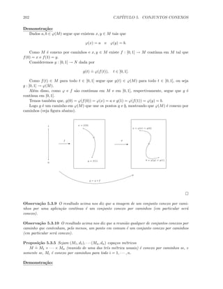 202 CAP´ITULO 5. CONJUNTOS CONEXOS
Demonstra¸c˜ao:
Dados a, b ∈ ϕ(M) segue que existem x, y ∈ M tais que
ϕ(x) = a e ϕ(y) = b.
Como M ´e conexo por caminhos e x, y ∈ M existe f : [0, 1] → M cont´ınua em M tal que
f(0) = x e f(1) = y.
Consideremos g : [0, 1] → N dada por
g(t)
.
= ϕ(f(t)), t ∈ [0, 1].
Como f(t) ∈ M para todo t ∈ [0, 1] segue que g(t) ∈ ϕ(M) para todo t ∈ [0, 1], ou seja
g : [0, 1] → ϕ(M).
Al´em disso, como ϕ e f s˜ao cont´ınuas em M e em [0, 1], respectivamente, segue que g ´e
cont´ınua em [0, 1].
Temos tamb´em que, g(0) = ϕ(f(0)) = ϕ(x) = a e g(1) = ϕ(f(1)) = ϕ(y) = b.
Logo g ´e um caminho em ϕ(M) que une os pontos a e b, mostrando que ϕ(M) ´e conexo por
caminhos (veja ﬁgura abaixo).
EE
f
0
1
ϕ
a = ϕ(x) = g(0)
b = ϕ(y) = g(1)
x = f(0)
y = f(1)
g = ϕ ◦ f
Observa¸c˜ao 5.3.9 O resultado acima nos diz que a imagem de um conjunto conexo por cami-
nhos por uma aplica¸c˜ao cont´ınua ´e um conjunto conexo por caminhos (em particular ser´a
conexo).
Observa¸c˜ao 5.3.10 O resultado acima nos diz que a reuni˜ao qualquer de conjuntos conexos por
caminho que contenham, pelo menos, um ponto em comum ´e um conjunto conexo por caminhos
(em particular ser´a conexo).
Proposi¸c˜ao 5.3.5 Sejam (M1, d1), · · · (Mn, dn) espa¸cos m´etricos
M
.
= M1 × · · · × Mn (munido de uma das trˆes m´etrica usuais) ´e conexo por caminhos se, e
somente se, Mi ´e conexo por caminhos para todo i = 1, · · · , n.
Demonstra¸c˜ao:
 
