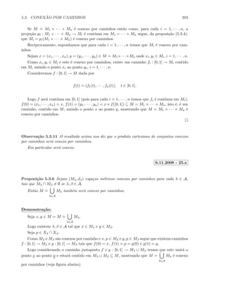5.3. CONEX ˜AO POR CAMINHOS 203
Se M
.
= M1 × · · · × Mn ´e conexo por caminhos ent˜ao como, para cada i = 1, · · · , n, a
proje¸c˜ao pi : M1 × · · · × Mn → Mi ´e cont´ınua em M1 × · · · × Mn segue, da proposi¸c˜ao (5.3.4),
que Mi = pi(M1 × · · · × Mn) ´e conexo por caminhos.
Reciprocamente, suponhamos que para cada i = 1, · · · , n temos que Mi ´e conexo por cam-
inhos.
Sejam x = (x1, · · · , xn), y = (y1, · · · , yn) ∈ M = M1×· · ·×Mn onde xi, yi ∈ Mi, i = 1, · · · , n.
Como xi, yi ∈ Mi e este ´e conexo por caminhos, existe um caminho fi : [0, 1] → Mi contido
em Mi unindo o ponto xi ao ponto yi, i = 1, · · · , n.
Consideremos f : [0, 1] → M dada por
f(t)
.
= (f1(t), · · · , fn(t)), t ∈ [0, 1].
Logo f ser´a cont´ınua em [0, 1] (pois para cada i = 1, · · · , n temos que fi ´e cont´ınua em Mi),
f(0) = (x1, · · · , xn) = x, f(1) = (y1, · · · , yn) = x e f([0, 1]) ⊆ M = M1 × · · · × Mn, isto ´e, ´e um
caminho, contido em M, unindo o ponto x ao ponto y, mostrando que M = M1 × · · · × Mn ´e
conexo por caminhos.
Observa¸c˜ao 5.3.11 O resultado acima nos diz que o produto cartesiano de conjuntos conexos
por caminhos ser´a conexo por caminhos.
Em particular ser´a conexo.
6.11.2008 - 25.a
Proposi¸c˜ao 5.3.6 Sejam (Mλ, dλ) espa¸cos m´etricos conexos por caminhos para cada λ ∈ A,
tais que Mλ ∩ Mβ = ∅ se λ, β ∈ A.
Ent˜ao M
.
=
λ∈A
Mλ tamb´em ser´a conexo por caminhos.
Demonstra¸c˜ao:
Seja x, y ∈ M = M
.
=
λ∈A
Mλ.
Logo existem λ, β ∈ A tal que x ∈ Mλ e y ∈ Mβ.
Seja p ∈ Xλ ∩ Xβ.
Como Mλ e Mβ s˜ao conexos por caminho e x, p ∈ Mλ e y, p ∈ Mβ segue que existem caminhos
f : [0, 1] → Mλ e g : [0, 1] → Mβ tais que f(0) = x, f(1) = p = g(0) e g(1) = y.
Logo considerando o caminho justaposto f ∨ g : [0, 1] → Mλ ∪ Mβ temos que este unir´a o
ponto x ao ponto y e estar´a contido em Mλ ∪ Mβ ⊆ M, mostrando que M =
λ∈A
Mλ ´e conexo
por caminhos (veja ﬁgura abaixo).
 