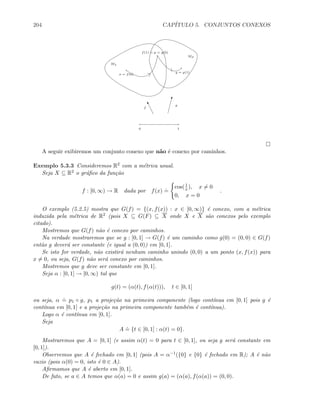 204 CAP´ITULO 5. CONJUNTOS CONEXOS
Mλ
Mβ
x = f(0)
f(1) = p = g(0)
y = g(1)
u
#
f
g
0 1
A seguir exibiremos um conjunto conexo que n˜ao ´e conexo por caminhos.
Exemplo 5.3.3 Consideremos R2 com a m´etrica usual.
Seja X ⊆ R2 o gr´aﬁco da fun¸c˜ao
f : [0, ∞) → R dada por f(x)
.
=
cos(1
x), x = 0
0, x = 0
.
O exemplo (5.2.5) mostra que G(f) = {(x, f(x)) : x ∈ [0, ∞)} ´e conexo, com a m´etrica
induzida pela m´etrica de R2 (pois X ⊆ G(F) ⊆ X onde X e X s˜ao conexos pelo exemplo
citado).
Mostremos que G(f) n˜ao ´e conexo por caminhos.
Na verdade mostraremos que se g : [0, 1] → G(f) ´e um caminho como g(0) = (0, 0) ∈ G(f)
ent˜ao g dever´a ser constante (e igual a (0, 0)) em [0, 1].
Se isto for verdade, n˜ao existir´a nenhum caminho unindo (0, 0) a um ponto (x, f(x)) para
x = 0, ou seja, G(f) n˜ao ser´a conexo por caminhos.
Mostremos que g deve ser constante em [0, 1].
Seja α : [0, 1] → [0, ∞) tal que
g(t) = (α(t), f(α(t))), t ∈ [0, 1]
ou seja, α
.
= p1 ◦ g, p1 a proje¸c˜ao na primeira componente (logo cont´ınua em [0, 1] pois g ´e
cont´ınua em [0, 1] e a proje¸c˜ao na primeira componente tamb´em ´e cont´ınua).
Logo α ´e cont´ınua em [0, 1].
Seja
A
.
= {t ∈ [0, 1] : α(t) = 0}.
Mostraremos que A = [0, 1] (e assim α(t) = 0 para t ∈ [0, 1], ou seja g ser´a constante em
[0, 1]).
Observemos que A ´e fechado em [0, 1] (pois A = α−1({0} e {0} ´e fechado em R); A ´e n˜ao
vazio (pois α(0) = 0, isto ´e 0 ∈ A).
Aﬁrmamos que A ´e aberto em [0, 1].
De fato, se a ∈ A temos que α(a) = 0 e assim g(a) = (α(a), f(α(a)) = (0, 0).
 