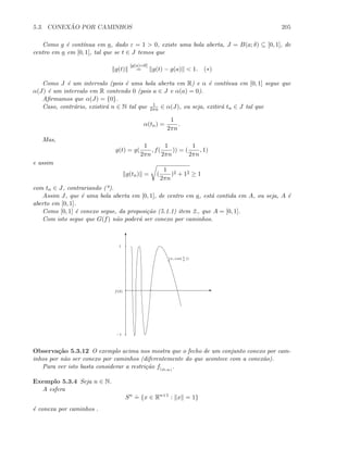 5.3. CONEX ˜AO POR CAMINHOS 205
Como g ´e cont´ınua em a, dado ε = 1  0, existe uma bola aberta, J = B(a; δ) ⊆ [0, 1], de
centro em a em [0, 1], tal que se t ∈ J temos que
g(t)
[g(a)=0]
= g(t) − g(a)  1. (∗)
Como J ´e um intervalo (pois ´e uma bola aberta em R) e α ´e cont´ınua em [0, 1] segue que
α(J) ´e um intervalo em R contendo 0 (pois a ∈ J e α(a) = 0).
Aﬁrmamos que α(J) = {0}.
Caso, contr´ario, existir´a n ∈ N tal que 1
2πn ∈ α(J), ou seja, exitir´a tn ∈ J tal que
α(tn) =
1
2πn
.
Mas,
g(t) = g(
1
2πn
, f(
1
2πn
)) = (
1
2πn
, 1)
e assim
g(tn) = (
1
2πn
)2 + 12 ≥ 1
com tn ∈ J, contrariando (*).
Assim J, que ´e uma bola aberta em [0, 1], de centro em a, est´a contida em A, ou seja, A ´e
aberto em [0, 1].
Como [0, 1] ´e conexo segue, da proposi¸c˜ao (5.1.1) item 2., que A = [0, 1].
Com isto segue que G(f) n˜ao poder´a ser conexo por caminhos.
E
T
−1
1
(x, cos( 1
x
))
f(0)
Observa¸c˜ao 5.3.12 O exemplo acima nos mostra que o fecho de um conjunto conexo por cam-
inhos por n˜ao ser conexo por caminhos (diferentemente do que acontece com a conex˜ao).
Para ver isto basta considerar a restri¸c˜ao f|(0,∞)
.
Exemplo 5.3.4 Seja n ∈ N.
A esfera
Sn .
= {x ∈ Rn+1
: x = 1}
´e conexa por caminhos .
 
