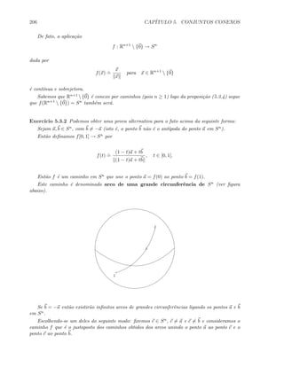 206 CAP´ITULO 5. CONJUNTOS CONEXOS
De fato, a aplica¸c˜ao
f : Rn+1
 {0} → Sn
dada por
f(x)
.
=
x
x
para x ∈ Rn+1
 {0}
´e cont´ınua e sobrejetora.
Sabemos que Rn+1 {0} ´e conexo por caminhos (pois n ≥ 1) logo da proposi¸c˜ao (5.3.4) segue
que f(Rn+1  {0}) = Sn tamb´em ser´a.
Exerc´ıcio 5.3.2 Podemos obter uma prova alternativa para o fato acima da seguinte forma:
Sejam a, b ∈ Sn, com b = −a (isto ´e, o ponto b n˜ao ´e o ant´ıpoda do ponto a em Sn).
Ent˜ao deﬁnamos f[0, 1] → Sn por
f(t)
.
=
(1 − t)a + tb
(1 − t)a + tb
, t ∈ [0, 1].
Ent˜ao f ´e um caminho em Sn que une o ponto a = f(0) ao ponto b = f(1).
Este caminho ´e denominado arco de uma grande circunferˆencia de Sn (ver ﬁgura
abaixo).
a
b
Se b = −a ent˜ao existir˜ao inﬁnitos arcos de grandes circunferˆencias ligando os pontos a e b
em Sn.
Escolhendo-se um deles do seguinte modo: ﬁxemos c ∈ Sn, c = a e c = b e consideramos o
caminho f que ´e o justaposto dos caminhos obtidos dos arcos unindo o ponto a ao ponto c e o
ponto c ao ponto b.
 