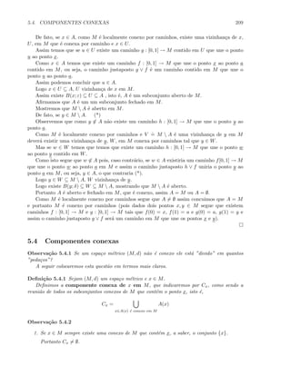 5.4. COMPONENTES CONEXAS 209
De fato, se x ∈ A, como M ´e localmente conexo por caminhos, existe uma vizinhan¸ca de x,
U, em M que ´e conexa por caminho e x ∈ U.
Assim temos que se u ∈ U existe um caminho g : [0, 1] → M contido em U que une o ponto
u ao ponto x.
Como x ∈ A temos que existe um caminho f : [0, 1] → M que une o ponto x ao ponto a
contido em M, ou seja, o caminho justaposto g ∨ f ´e um caminho contido em M que une o
ponto u ao ponto a.
Assim podemos concluir que u ∈ A.
Logo x ∈ U ⊆ A, U vizinhan¸ca de x em M.
Assim existe B(x; ε) ⊆ U ⊆ A , isto ´e, A ´e um subconjunto aberto de M.
Aﬁrmamos que A ´e um um subconjunto fechado em M.
Mostremos que M  A ´e aberto em M.
De fato, se y ∈ M  A. (*)
Observemos que como y ∈ A n˜ao existe um caminho h : [0, 1] → M que une o ponto y ao
ponto a.
Como M ´e localmente conexo por caminhos e V
.
= M  A ´e uma vizinhan¸ca de y em M
dever´a existir uma vizinhan¸ca de y, W, em M conexa por caminhos tal que y ∈ W.
Mas se w ∈ W temos que temos que existe um caminho h : [0, 1] → M que une o ponto w
ao ponto y contido em W.
Como isto segue que w ∈ A pois, caso contr´ario, se w ∈ A existiria um caminho f[0, 1] → M
que une o ponto w ao ponto a em M e assim o caminho justaposto h ∨ f uniria o ponto y ao
ponto a em M, ou seja, y ∈ A, o que contraria (*).
Logo y ∈ W ⊆ M  A, W vizinhan¸ca de y.
Logo existe B(y; δ) ⊆ W ⊆ M  A, mostrando que M  A ´e aberto.
Portanto A ´e aberto e fechado em M, que ´e conexo, assim A = M ou A = ∅.
Como M ´e localmente conexo por caminhos segue que A = ∅ assim concuimos que A = M
e portanto M ´e conexo por caminhos (pois dados dois pontos x, y ∈ M segue que existem
caminhos f : [0, 1] → M e g : [0, 1] → M tais que f(0) = x, f(1) = a e g(0) = a, g(1) = y e
assim o caminho justaposto g ∨ f ser´a um caminho em M que une os pontos x e y).
5.4 Componentes conexas
Observa¸c˜ao 5.4.1 Se um espa¸co m´etrico (M, d) n˜ao ´e conexo ele est´a ”divido” em quantos
”peda¸cos”?
A seguir colocaremos esta quest˜ao em termos mais claros.
Deﬁni¸c˜ao 5.4.1 Sejam (M, d) um espa¸co m´etrico e x ∈ M.
Deﬁnimos a componente conexa de x em M, que indicaremos por Cx, como sendo a
reuni˜ao de todos os subconjuntos conexos de M que cont´em o ponto x, isto ´e,
Cx =
x∈A(x) ´e conexo em M
A(x)
Observa¸c˜ao 5.4.2
1. Se x ∈ M sempre existe uma conexo de M que cont´em x, a saber, o conjunto {x}.
Portanto Cx = ∅.
 