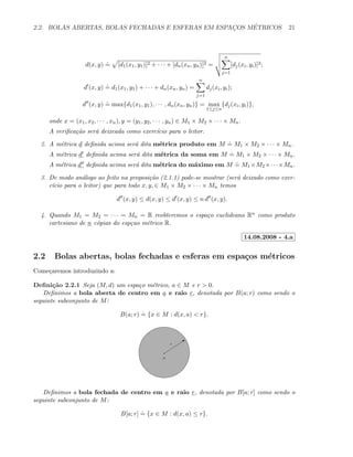 2.2. BOLAS ABERTAS, BOLAS FECHADAS E ESFERAS EM ESPAC¸OS M´ETRICOS 21
d(x, y)
.
= [d1(x1, y1)]2 + · · · + [dn(xn, yn)]2 =
n
j=1
[dj(xi, yi)]2;
d (x, y)
.
= d1(x1, y1) + · · · + dn(xn, yn) =
n
j=1
dj(xi, yi);
d (x, y)
.
= max{d1(x1, y1), · · · , dn(xn, yn)} = max
1≤j≤n
{dj(xi, yi)},
onde x = (x1, x2, · · · , xn), y = (y1, y2, · · · , yn) ∈ M1 × M2 × · · · × Mn.
A veriﬁca¸c˜ao ser´a deixcada como exerc´ıcio para o leitor.
2. A m´etrica d deﬁnida acima ser´a dita m´etrica produto em M
.
= M1 × M2 × · · · × Mn.
A m´etrica d deﬁnida acima ser´a dita m´etrica da soma em M
.
= M1 × M2 × · · · × Mn.
A m´etrica d deﬁnida acima ser´a dita m´etrica do m´aximo em M
.
= M1 ×M2 ×· · ·×Mn.
3. De modo an´alogo ao feito na proposi¸c˜ao (2.1.1) pode-se mostrar (ser´a deixado como exer-
c´ıcio para o leitor) que para todo x, y, ∈ M1 × M2 × · · · × Mn temos
d (x, y) ≤ d(x, y) ≤ d (x, y) ≤ n d (x, y).
4. Quando M1 = M2 = · · · = Mn = R reobteremos o espa¸co euclideano Rn como produto
cartesiano de n c´opias do esp¸cao m´etrico R.
14.08.2008 - 4.a
2.2 Bolas abertas, bolas fechadas e esferas em espa¸cos m´etricos
Come¸caremos introduzindo a:
Deﬁni¸c˜ao 2.2.1 Seja (M, d) um espa¸co m´etrico, a ∈ M e r > 0.
Deﬁnimos a bola aberta de centro em a e raio r, denotada por B(a; r) como sendo o
seguinte subconjunto de M:
B(a; r)
.
= {x ∈ M : d(x, a) < r}.
a
Qr
Deﬁnimos a bola fechada de centro em a e raio r, denotada por B[a; r] como sendo o
seguinte subconjunto de M:
B[a; r]
.
= {x ∈ M : d(x, a) ≤ r}.
 