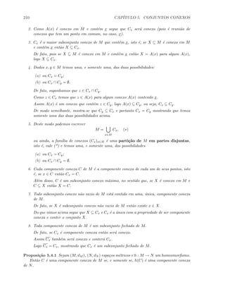 210 CAP´ITULO 5. CONJUNTOS CONEXOS
2. Como A(x) ´e conexo em M e cont´em x segue que Cx ser´a conexo (pois ´e reuni˜ao de
conexos que tem um ponto em comum, no caso, x).
3. Cx ´e o maior subconjunto conexo de M que cont´em x, isto ´e, se X ⊆ M ´e conexo em M
e cont´em x ent˜ao X ⊆ Cx.
De fato, pois se X ⊆ M ´e conexo em M e cont´em x ent˜ao X = A(x) para algum A(x),
logo X ⊆ Cx.
4. Dados x, y ∈ M temos uma, e somente uma, das duas possibilidades:
(a) ou Cx = Cy;
(b) ou Cx ∩ Cy = ∅.
De fato, suponhamos que z ∈ Cx ∩ Cy.
Como z ∈ Cx temos que z ∈ A(x) para algum conexo A(x) contendo x.
Assim A(x) ´e um conexo que cont´em z ∈ Cy, logo A(x) ⊆ Cy, ou seja, Cx ⊆ Cy.
De modo semelhante, mostra-se que Cy ⊆ Cx e portanto Cx = Cy mostrando que temos
somente uma das duas possibilidades acima.
5. Deste modo podemos escrever
M =
x∈M
Cx, (∗)
ou ainda, a fam´ılia de conexos (Cx)x∈M ´e uma parti¸c˜ao de M em partes disjuntas,
isto ´e, vale (*) e temos uma, e somente uma, das possibilidades
(a) ou Cx = Cy;
(b) ou Cx ∩ Cy = ∅.
6. Cada componente conexa C de M ´e a componente conexa de cada um de seus pontos, isto
´e, se x ∈ C ent˜ao Cx = C.
Al´em disso, C ´e um subconjunto conexo m´aximo, no sentido que, se X ´e conexo em M e
C ⊆ X ent˜ao X = C.
7. Todo subconjunto conexo n˜ao vazio de M est´a contido em uma, ´unica, componente conexa
de M.
De fato, se X ´e subconjunto conexo n˜ao vazio de M ent˜ao existe x ∈ X.
Do que vimos acima segue que X ⊆ Cx e Cx ´e a ´unica com a propriedade de ser componente
conexa e conter o conjunto X.
8. Toda componente conexa de M ´e um subconjunto fechado de M.
De fato, se Cx ´e componente conexa ent˜ao ser´a conexo.
Assim Cx tamb´em ser´a conexo e conter´a Cx.
Logo Cx = Cx, mostrando que Cx ´e um subconjunto fechado de M.
Proposi¸c˜ao 5.4.1 Sejam (M, dM ), (N, dN ) espa¸cos m´etricos e h : M → N um homeomorﬁsmo.
Ent˜ao C ´e uma componente conexa de M se, e somente se, h(C) ´e uma componente conexa
de N.
 