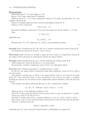 5.4. COMPONENTES CONEXAS 211
Demonstra¸c˜ao:
Observemos que C = Cx para algum x ∈ M.
Seja y
.
= h(x) (que ´e ´unico pois h ´e biejtora).
Sabemos que se C = Cx ´e uma componente conexa de M ent˜ao, em particular, Cx ´e um
conjunto conexo de M.
Como h ´e cont´ınua segue que h(Cx) ser´a um subconjunto conexo de N.
Como y ∈ h(Cx) temos que
h(Cx) ⊆ Cy. (∗)
De modo semelhante, temos que h−1(Cy) ser´a um conexo em M que cont´em x = h−1(y).
Logo
h−1
(Cy) ⊆ Cx
implicando que
Cy ⊆ h(Cx). (∗∗)
Portanto, por (*) e (**), segue que Cy = h(Cx), como quer´ıamos mostrar.
Exemplo 5.4.1 Consideremos M
.
= R  {0} com a m´etrica induzida pela m´etrica usual de R.
As componentes conexas de M s˜ao (−∞, 0) e (0, ∞).
Observa¸c˜ao 5.4.3 Veremos no exemplo a seguir que nem sempre as componentes conexas de
um espa¸co m´etrico precisam ser subconjuntos abertos do espa¸co m´etrico.
Exemplo 5.4.2 Consideremos Q com a m´etrica induzida pela m´etrica usual de R.
Cada componente conexa de Q reduz-se a um ´unico ponto.
Em particular, nenhuma componente conexa de Q ´e um subconjunto aberto.
Exerc´ıcio 5.4.1 Podemos generalizar o exemplo anterior, a saber:
Se (M, d) ´e um espa¸co m´etrico enumer´avel ent˜ao toda componente conexa de M se reduz a
um ´unico ponto.
Isto equivale a mostrar que se (M, d) ´e um espa¸co m´etrico conexo e tem mais de um ponto
ent˜ao M ´e n˜ao enumer´avel (pois se fosse enumer´avel e tem mais de um ponto, o conjunto
formado por cada um de seus pontos seriam componentes conexas distintas e assim M n˜ao seria
conexo).
Para mostrar esta ´ultima aﬁrma¸c˜ao ﬁxemos a ∈ M e consideremos a fun¸c˜ao
da : M → R dada por da(x)
.
= d(x, a), x ∈ M.
Sabemos que da ´e uma aplica¸c˜ao cont´ınua em M.
Como M ´e conexo segue que da(M) ser´a um conexo em R, ou seja, um intervalo J = da(M).
Temos que existe b ∈ M tal que b = a.
Portanto J cont´em, pelo menos, os pontos distintos 0 = d(a, a) = da(a) e d(a, b) = da(b).
Dai conlcui-se que J ´e n˜ao enumer´avel (pois conter´a todos os n´umeros reais entre (0, d(a, b))).
Como da ´e injetora temos que
#(M) ≥ #(da(M)) = #(J),
mostrando que M ´e n˜ao enumer´avel (#(X) denota a cadinalidade do conjunto X).
 